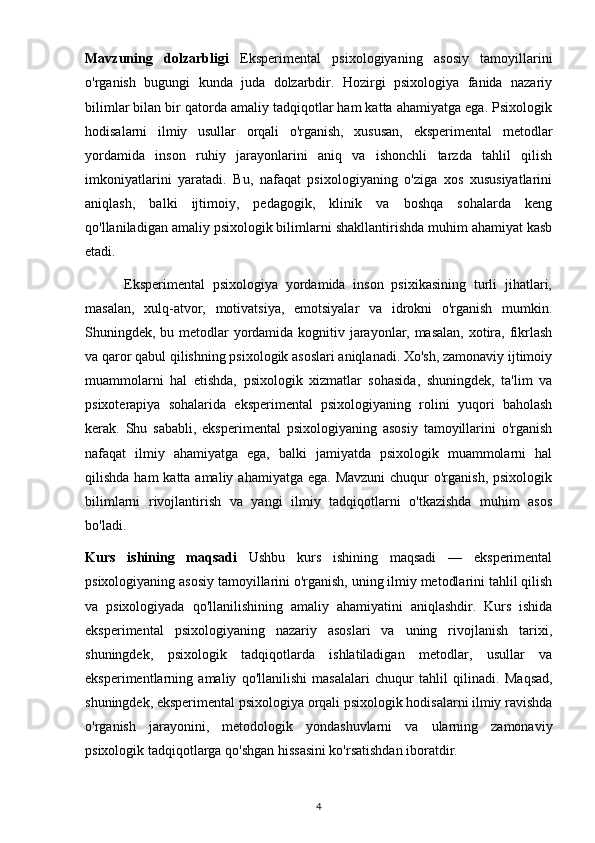 Mavzuning   dolzarbligi   Eksperimental   psixologiyaning   asosiy   tamoyillarini
o'rganish   bugungi   kunda   juda   dolzarbdir.   Hozirgi   psixologiya   fanida   nazariy
bilimlar bilan bir qatorda amaliy tadqiqotlar ham katta ahamiyatga ega. Psixologik
hodisalarni   ilmiy   usullar   orqali   o'rganish,   xususan,   eksperimental   metodlar
yordamida   inson   ruhiy   jarayonlarini   aniq   va   ishonchli   tarzda   tahlil   qilish
imkoniyatlarini   yaratadi.   Bu,   nafaqat   psixologiyaning   o'ziga   xos   xususiyatlarini
aniqlash,   balki   ijtimoiy,   pedagogik,   klinik   va   boshqa   sohalarda   keng
qo'llaniladigan amaliy psixologik bilimlarni shakllantirishda muhim ahamiyat kasb
etadi.
          Eksperimental   psixologiya   yordamida   inson   psixikasining   turli   jihatlari,
masalan,   xulq-atvor,   motivatsiya,   emotsiyalar   va   idrokni   o'rganish   mumkin.
Shuningdek, bu metodlar  yordamida kognitiv jarayonlar, masalan,  xotira, fikrlash
va qaror qabul qilishning psixologik asoslari aniqlanadi. Xo'sh, zamonaviy ijtimoiy
muammolarni   hal   etishda,   psixologik   xizmatlar   sohasida,   shuningdek,   ta'lim   va
psixoterapiya   sohalarida   eksperimental   psixologiyaning   rolini   yuqori   baholash
kerak.   Shu   sababli,   eksperimental   psixologiyaning   asosiy   tamoyillarini   o'rganish
nafaqat   ilmiy   ahamiyatga   ega,   balki   jamiyatda   psixologik   muammolarni   hal
qilishda ham  katta amaliy  ahamiyatga ega. Mavzuni  chuqur  o'rganish, psixologik
bilimlarni   rivojlantirish   va   yangi   ilmiy   tadqiqotlarni   o'tkazishda   muhim   asos
bo'ladi.
Kurs   ishining   maqsadi   Ushbu   kurs   ishining   maqsadi   —   eksperimental
psixologiyaning asosiy tamoyillarini o'rganish, uning ilmiy metodlarini tahlil qilish
va   psixologiyada   qo'llanilishining   amaliy   ahamiyatini   aniqlashdir.   Kurs   ishida
eksperimental   psixologiyaning   nazariy   asoslari   va   uning   rivojlanish   tarixi,
shuningdek,   psixologik   tadqiqotlarda   ishlatiladigan   metodlar,   usullar   va
eksperimentlarning   amaliy   qo'llanilishi   masalalari   chuqur   tahlil   qilinadi.   Maqsad,
shuningdek, eksperimental psixologiya orqali psixologik hodisalarni ilmiy ravishda
o'rganish   jarayonini,   metodologik   yondashuvlarni   va   ularning   zamonaviy
psixologik tadqiqotlarga qo'shgan hissasini ko'rsatishdan iboratdir.
4 