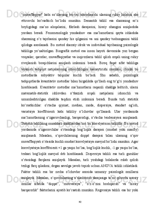 "muvaffaqiyat"   kabi   so‘zlarning   tez-tez   takrorlanishi   ularning   ruhiy   holatini   aks
ettiruvchi   ko‘rsatkich   bo‘lishi   mumkin.   Semantik   tahlil   esa   shaxsning   so‘z
boyligidagi   ma’no   aloqalarini,   fikrlash   darajasini,   hissiy   ohangini   aniqlashda
yordam   beradi.   Fenomenologik   yondashuv   esa   ma’lumotlarni   qayta   ishlashda
shaxsning   o‘z   tajribasini   qanday   his   qilganini   va   uni   qanday   tushunganini   tahlil
qilishga   asoslanadi.   Bu   metod   shaxsiy   idrok   va   individual   tajribaning   psixologik
tahliliga   yo‘naltirilgan.   Biografik   metod   esa   inson   hayoti   davomida   yuz   bergan
voqealar,   qarorlar,   muvaffaqiyatlar   va   inqirozlarni   tahlil   qilish   orqali   uning   ruhiy
rivojlanish   bosqichlarini   aniqlash   imkonini   beradi.   Biroq   faqat   sifat   tahliliga
tayanish   tadqiqot   natijalarining   ishonchliligini   kamaytirishi   mumkin,   chunki   bu
metodlarda   subyektiv   talqinlar   kuchli   bo‘ladi.   Shu   sababli,   psixologik
tadqiqotlarda kvantitativ metodlar bilan birgalikda qo‘llash eng to‘g‘ri yondashuv
hisoblanadi.   Kvantitativ   metodlar   ma’lumotlarni   raqamli   shaklga   keltirib,   ularni
matematik-statistik   ishlovdan   o‘tkazish   orqali   natijalarni   ishonchli   va
umumlashtirilgan   shaklda   taqdim   etish   imkonini   beradi.   Bunda   turli   statistik
ko‘rsatkichlar:   o‘rtacha   qiymat,   median,   moda,   dispersiya,   standart   og‘ish,
variatsiya   koeffitsienti   kabi   tahliliy   o‘lchovlar   qo‘llanadi.   Ular   yordamida
ma’lumotlarning   o‘zgaruvchanligi,   barqarorligi,   o‘rtacha   tendensiyasi   aniqlanadi.
Statistik tahlilning murakkab shakllaridan biri bu korrelyatsion tahlildir. Bu metod
yordamida   o‘zgaruvchilar   o‘rtasidagi   bog‘liqlik   darajasi   (musbat   yoki   manfiy)
aniqlanadi.   Masalan,   o‘quvchilarning   diqqat   darajasi   bilan   ularning   o‘quv
muvaffaqiyati o‘rtasida kuchli musbat korrelyatsiya mavjud bo‘lishi mumkin. Agar
korrelyatsiya koeffitsienti +1 ga yaqin bo‘lsa, bog‘liqlik kuchli, -1 ga yaqin bo‘lsa,
teskari   bog‘liqlik   mavjud   deb   hisoblanadi.   Dispersiya   tahlili   esa   turli   guruhlar
o‘rtasidagi   farqlarni   aniqlaydi.   Masalan,   turli   yoshdagi   bolalarda   eslab   qolish
tezligi farq qiladimi, degan savolga javob topish uchun ANOVA tahlili ishlatiladi.
Faktor   tahlili   esa   bir   necha   o‘lchovlar   asosida   umumiy   psixologik   omillarni
aniqlaydi.   Masalan,   o‘quvchilarning   o‘zlashtirish   darajasiga   ta’sir   qiluvchi   asosiy
omillar   sifatida   “diqqat”,   “motivatsiya”,   “o‘z-o‘zini   boshqarish”   va   “hissiy
barqarorlik” faktorlarini ajratib ko‘rsatish mumkin. Regressiya tahlili esa bir yoki
40 
