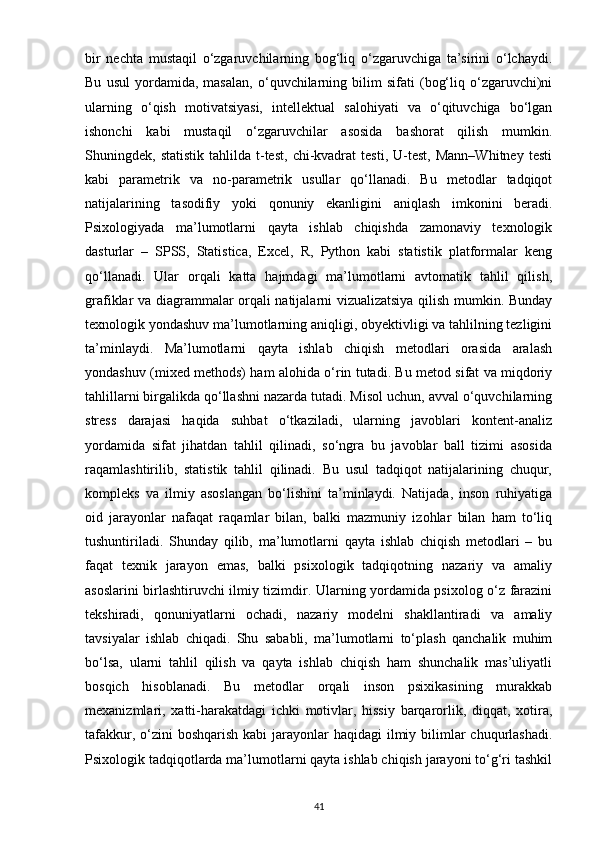 bir   nechta   mustaqil   o‘zgaruvchilarning   bog‘liq   o‘zgaruvchiga   ta’sirini   o‘lchaydi.
Bu   usul   yordamida,   masalan,   o‘quvchilarning   bilim   sifati   (bog‘liq   o‘zgaruvchi)ni
ularning   o‘qish   motivatsiyasi,   intellektual   salohiyati   va   o‘qituvchiga   bo‘lgan
ishonchi   kabi   mustaqil   o‘zgaruvchilar   asosida   bashorat   qilish   mumkin.
Shuningdek,  statistik   tahlilda   t-test,   chi-kvadrat   testi,   U-test,   Mann–Whitney   testi
kabi   parametrik   va   no-parametrik   usullar   qo‘llanadi.   Bu   metodlar   tadqiqot
natijalarining   tasodifiy   yoki   qonuniy   ekanligini   aniqlash   imkonini   beradi.
Psixologiyada   ma’lumotlarni   qayta   ishlab   chiqishda   zamonaviy   texnologik
dasturlar   –   SPSS,   Statistica,   Excel,   R,   Python   kabi   statistik   platformalar   keng
qo‘llanadi.   Ular   orqali   katta   hajmdagi   ma’lumotlarni   avtomatik   tahlil   qilish,
grafiklar va diagrammalar orqali natijalarni vizualizatsiya qilish mumkin. Bunday
texnologik yondashuv ma’lumotlarning aniqligi, obyektivligi va tahlilning tezligini
ta’minlaydi.   Ma’lumotlarni   qayta   ishlab   chiqish   metodlari   orasida   aralash
yondashuv (mixed methods) ham alohida o‘rin tutadi. Bu metod sifat va miqdoriy
tahlillarni birgalikda qo‘llashni nazarda tutadi. Misol uchun, avval o‘quvchilarning
stress   darajasi   haqida   suhbat   o‘tkaziladi,   ularning   javoblari   kontent-analiz
yordamida   sifat   jihatdan   tahlil   qilinadi,   so‘ngra   bu   javoblar   ball   tizimi   asosida
raqamlashtirilib,   statistik   tahlil   qilinadi.   Bu   usul   tadqiqot   natijalarining   chuqur,
kompleks   va   ilmiy   asoslangan   bo‘lishini   ta’minlaydi.   Natijada,   inson   ruhiyatiga
oid   jarayonlar   nafaqat   raqamlar   bilan,   balki   mazmuniy   izohlar   bilan   ham   to‘liq
tushuntiriladi.   Shunday   qilib,   ma’lumotlarni   qayta   ishlab   chiqish   metodlari   –   bu
faqat   texnik   jarayon   emas,   balki   psixologik   tadqiqotning   nazariy   va   amaliy
asoslarini birlashtiruvchi ilmiy tizimdir. Ularning yordamida psixolog o‘z farazini
tekshiradi,   qonuniyatlarni   ochadi,   nazariy   modelni   shakllantiradi   va   amaliy
tavsiyalar   ishlab   chiqadi.   Shu   sababli,   ma’lumotlarni   to‘plash   qanchalik   muhim
bo‘lsa,   ularni   tahlil   qilish   va   qayta   ishlab   chiqish   ham   shunchalik   mas’uliyatli
bosqich   hisoblanadi.   Bu   metodlar   orqali   inson   psixikasining   murakkab
mexanizmlari,   xatti-harakatdagi   ichki   motivlar,   hissiy   barqarorlik,   diqqat,   xotira,
tafakkur, o‘zini  boshqarish kabi  jarayonlar  haqidagi  ilmiy bilimlar  chuqurlashadi.
Psixologik tadqiqotlarda ma’lumotlarni qayta ishlab chiqish jarayoni to‘g‘ri tashkil
41 