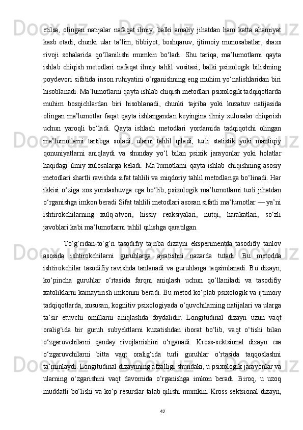 etilsa,   olingan   natijalar   nafaqat   ilmiy,   balki   amaliy   jihatdan   ham   katta   ahamiyat
kasb   etadi,   chunki   ular   ta’lim,   tibbiyot,   boshqaruv,   ijtimoiy   munosabatlar,   shaxs
rivoji   sohalarida   qo‘llanilishi   mumkin   bo‘ladi.   Shu   tariqa,   ma’lumotlarni   qayta
ishlab   chiqish   metodlari   nafaqat   ilmiy   tahlil   vositasi,   balki   psixologik   bilishning
poydevori sifatida inson ruhiyatini o‘rganishning eng muhim yo‘nalishlaridan biri
hisoblanadi. Ma’lumotlarni qayta ishlab chiqish metodlari psixologik tadqiqotlarda
muhim   bosqichlardan   biri   hisoblanadi,   chunki   tajriba   yoki   kuzatuv   natijasida
olingan ma’lumotlar faqat qayta ishlangandan keyingina ilmiy xulosalar chiqarish
uchun   yaroqli   bo‘ladi.   Qayta   ishlash   metodlari   yordamida   tadqiqotchi   olingan
ma’lumotlarni   tartibga   soladi,   ularni   tahlil   qiladi,   turli   statistik   yoki   mantiqiy
qonuniyatlarni   aniqlaydi   va   shunday   yo‘l   bilan   psixik   jarayonlar   yoki   holatlar
haqidagi   ilmiy   xulosalarga   keladi.   Ma’lumotlarni   qayta   ishlab   chiqishning   asosiy
metodlari shartli ravishda sifat tahlili va miqdoriy tahlil metodlariga bo‘linadi. Har
ikkisi  o‘ziga xos yondashuvga  ega  bo‘lib, psixologik ma’lumotlarni  turli  jihatdan
o‘rganishga imkon beradi Sifat tahlili metodlari asosan sifatli ma’lumotlar — ya’ni
ishtirokchilarning   xulq-atvori,   hissiy   reaksiyalari,   nutqi,   harakatlari,   so‘zli
javoblari kabi ma’lumotlarni tahlil qilishga qaratilgan.
              To‘g‘ridan-to‘g‘ri   tasodifiy   tajriba   dizayni   eksperimentda   tasodifiy   tanlov
asosida   ishtirokchilarni   guruhlarga   ajratishni   nazarda   tutadi.   Bu   metodda
ishtirokchilar  tasodifiy ravishda  tanlanadi  va guruhlarga  taqsimlanadi. Bu  dizayn,
ko‘pincha   guruhlar   o‘rtasida   farqni   aniqlash   uchun   qo‘llaniladi   va   tasodifiy
xatoliklarni kamaytirish imkonini beradi. Bu metod ko‘plab psixologik va ijtimoiy
tadqiqotlarda, xususan, kognitiv psixologiyada o‘quvchilarning natijalari va ularga
ta’sir   etuvchi   omillarni   aniqlashda   foydalidir.   Longitudinal   dizayn   uzun   vaqt
oralig‘ida   bir   guruh   subyektlarni   kuzatishdan   iborat   bo‘lib,   vaqt   o‘tishi   bilan
o‘zgaruvchilarni   qanday   rivojlanishini   o‘rganadi.   Kross-sektsional   dizayn   esa
o‘zgaruvchilarni   bitta   vaqt   oralig‘ida   turli   guruhlar   o‘rtasida   taqqoslashni
ta’minlaydi. Longitudinal dizaynning afzalligi shundaki, u psixologik jarayonlar va
ularning   o‘zgarishini   vaqt   davomida   o‘rganishga   imkon   beradi.   Biroq,   u   uzoq
muddatli bo‘lishi va ko‘p resurslar talab qilishi mumkin. Kross-sektsional dizayn,
42 