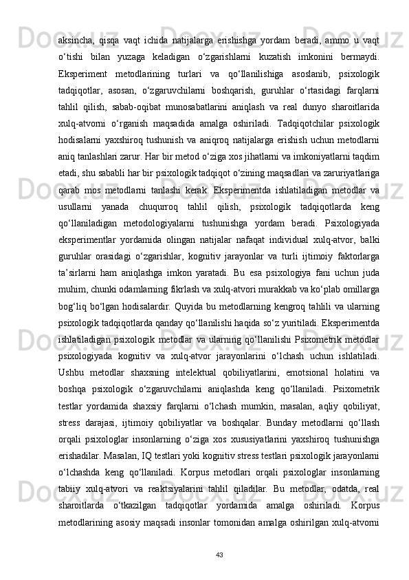 aksincha,   qisqa   vaqt   ichida   natijalarga   erishishga   yordam   beradi,   ammo   u   vaqt
o‘tishi   bilan   yuzaga   keladigan   o‘zgarishlarni   kuzatish   imkonini   bermaydi.
Eksperiment   metodlarining   turlari   va   qo‘llanilishiga   asoslanib,   psixologik
tadqiqotlar,   asosan,   o‘zgaruvchilarni   boshqarish,   guruhlar   o‘rtasidagi   farqlarni
tahlil   qilish,   sabab-oqibat   munosabatlarini   aniqlash   va   real   dunyo   sharoitlarida
xulq-atvorni   o‘rganish   maqsadida   amalga   oshiriladi.   Tadqiqotchilar   psixologik
hodisalarni   yaxshiroq   tushunish   va   aniqroq   natijalarga   erishish   uchun   metodlarni
aniq tanlashlari zarur. Har bir metod o‘ziga xos jihatlarni va imkoniyatlarni taqdim
etadi, shu sababli har bir psixologik tadqiqot o‘zining maqsadlari va zaruriyatlariga
qarab   mos   metodlarni   tanlashi   kerak.   Eksperimentda   ishlatiladigan   metodlar   va
usullarni   yanada   chuqurroq   tahlil   qilish,   psixologik   tadqiqotlarda   keng
qo‘llaniladigan   metodologiyalarni   tushunishga   yordam   beradi.   Psixologiyada
eksperimentlar   yordamida   olingan   natijalar   nafaqat   individual   xulq-atvor,   balki
guruhlar   orasidagi   o‘zgarishlar,   kognitiv   jarayonlar   va   turli   ijtimoiy   faktorlarga
ta’sirlarni   ham   aniqlashga   imkon   yaratadi.   Bu   esa   psixologiya   fani   uchun   juda
muhim, chunki odamlarning fikrlash va xulq-atvori murakkab va ko‘plab omillarga
bog‘liq   bo‘lgan   hodisalardir.  Quyida   bu  metodlarning  kengroq   tahlili   va   ularning
psixologik tadqiqotlarda qanday qo‘llanilishi haqida so‘z yuritiladi. Eksperimentda
ishlatiladigan   psixologik   metodlar   va   ularning   qo‘llanilishi   Psixometrik   metodlar
psixologiyada   kognitiv   va   xulq-atvor   jarayonlarini   o‘lchash   uchun   ishlatiladi.
Ushbu   metodlar   shaxsning   intelektual   qobiliyatlarini,   emotsional   holatini   va
boshqa   psixologik   o‘zgaruvchilarni   aniqlashda   keng   qo‘llaniladi.   Psixometrik
testlar   yordamida   shaxsiy   farqlarni   o‘lchash   mumkin,   masalan,   aqliy   qobiliyat,
stress   darajasi,   ijtimoiy   qobiliyatlar   va   boshqalar.   Bunday   metodlarni   qo‘llash
orqali   psixologlar   insonlarning   o‘ziga   xos   xususiyatlarini   yaxshiroq   tushunishga
erishadilar. Masalan, IQ testlari yoki kognitiv stress testlari psixologik jarayonlarni
o‘lchashda   keng   qo‘llaniladi.   Korpus   metodlari   orqali   psixologlar   insonlarning
tabiiy   xulq-atvori   va   reaktsiyalarini   tahlil   qiladilar.   Bu   metodlar,   odatda,   real
sharoitlarda   o‘tkazilgan   tadqiqotlar   yordamida   amalga   oshiriladi.   Korpus
metodlarining   asosiy   maqsadi   insonlar   tomonidan   amalga   oshirilgan   xulq-atvorni
43 