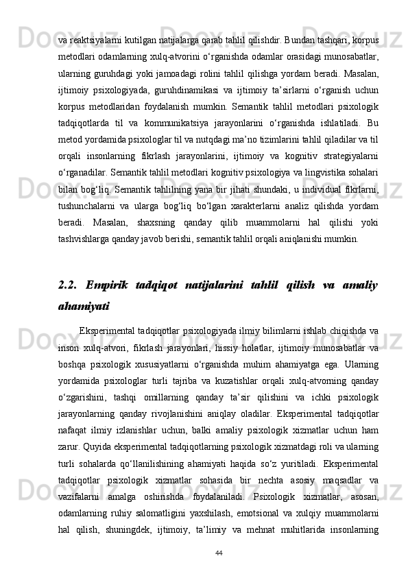 va reaktsiyalarni kutilgan natijalarga qarab tahlil qilishdir. Bundan tashqari, korpus
metodlari odamlarning xulq-atvorini o‘rganishda odamlar orasidagi munosabatlar,
ularning   guruhdagi   yoki   jamoadagi   rolini   tahlil   qilishga   yordam   beradi.   Masalan,
ijtimoiy   psixologiyada,   guruhdinamikasi   va   ijtimoiy   ta’sirlarni   o‘rganish   uchun
korpus   metodlaridan   foydalanish   mumkin.   Semantik   tahlil   metodlari   psixologik
tadqiqotlarda   til   va   kommunikatsiya   jarayonlarini   o‘rganishda   ishlatiladi.   Bu
metod yordamida psixologlar til va nutqdagi ma’no tizimlarini tahlil qiladilar va til
orqali   insonlarning   fikrlash   jarayonlarini,   ijtimoiy   va   kognitiv   strategiyalarni
o‘rganadilar. Semantik tahlil metodlari kognitiv psixologiya va lingvistika sohalari
bilan   bog‘liq.   Semantik   tahlilning   yana   bir   jihati   shundaki,   u   individual   fikrlarni,
tushunchalarni   va   ularga   bog‘liq   bo‘lgan   xarakterlarni   analiz   qilishda   yordam
beradi.   Masalan,   shaxsning   qanday   qilib   muammolarni   hal   qilishi   yoki
tashvishlarga qanday javob berishi, semantik tahlil orqali aniqlanishi mumkin.
2.2.   Empirik   tadqiqot   natijalarini   tahlil   qilish   va   amaliy
ahamiyati
             Eksperimental tadqiqotlar psixologiyada ilmiy bilimlarni ishlab chiqishda va
inson   xulq-atvori,   fikrlash   jarayonlari,   hissiy   holatlar,   ijtimoiy   munosabatlar   va
boshqa   psixologik   xususiyatlarni   o‘rganishda   muhim   ahamiyatga   ega.   Ularning
yordamida   psixologlar   turli   tajriba   va   kuzatishlar   orqali   xulq-atvorning   qanday
o‘zgarishini,   tashqi   omillarning   qanday   ta’sir   qilishini   va   ichki   psixologik
jarayonlarning   qanday   rivojlanishini   aniqlay   oladilar.   Eksperimental   tadqiqotlar
nafaqat   ilmiy   izlanishlar   uchun,   balki   amaliy   psixologik   xizmatlar   uchun   ham
zarur. Quyida eksperimental tadqiqotlarning psixologik xizmatdagi roli va ularning
turli   sohalarda   qo‘llanilishining   ahamiyati   haqida   so‘z   yuritiladi.   Eksperimental
tadqiqotlar   psixologik   xizmatlar   sohasida   bir   nechta   asosiy   maqsadlar   va
vazifalarni   amalga   oshirishda   foydalaniladi.   Psixologik   xizmatlar,   asosan,
odamlarning   ruhiy   salomatligini   yaxshilash,   emotsional   va   xulqiy   muammolarni
hal   qilish,   shuningdek,   ijtimoiy,   ta’limiy   va   mehnat   muhitlarida   insonlarning
44 