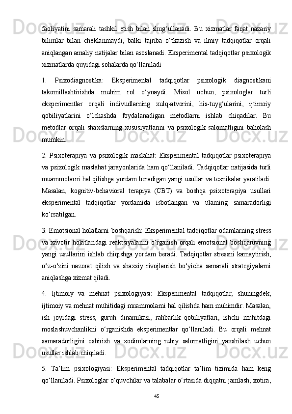faoliyatini   samarali   tashkil   etish   bilan   shug‘ullanadi.   Bu   xizmatlar   faqat   nazariy
bilimlar   bilan   cheklanmaydi,   balki   tajriba   o‘tkazish   va   ilmiy   tadqiqotlar   orqali
aniqlangan amaliy natijalar bilan asoslanadi. Eksperimental tadqiqotlar psixologik
xizmatlarda quyidagi sohalarda qo‘llaniladi
1.   Psixodiagnostika:   Eksperimental   tadqiqotlar   psixologik   diagnostikani
takomillashtirishda   muhim   rol   o‘ynaydi.   Misol   uchun,   psixologlar   turli
eksperimentlar   orqali   indivudlarning   xulq-atvorini,   his-tuyg‘ularini,   ijtimoiy
qobiliyatlarini   o‘lchashda   foydalanadigan   metodlarni   ishlab   chiqadilar.   Bu
metodlar   orqali   shaxslarning   xususiyatlarini   va   psixologik   salomatligini   baholash
mumkin.
2.   Psixoterapiya   va   psixologik   maslahat:   Eksperimental   tadqiqotlar   psixoterapiya
va psixologik maslahat jarayonlarida ham qo‘llaniladi. Tadqiqotlar natijasida turli
muammolarni hal qilishga yordam beradigan yangi usullar va texnikalar yaratiladi.
Masalan,   kognitiv-behavioral   terapiya   (CBT)   va   boshqa   psixoterapiya   usullari
eksperimental   tadqiqotlar   yordamida   isbotlangan   va   ularning   samaradorligi
ko‘rsatilgan.
3. Emotsional holatlarni boshqarish: Eksperimental tadqiqotlar odamlarning stress
va xavotir holatlaridagi  reaktsiyalarini  o‘rganish orqali  emotsional  boshqaruvning
yangi usullarini ishlab chiqishga yordam beradi. Tadqiqotlar stressni  kamaytirish,
o‘z-o‘zini   nazorat   qilish   va   shaxsiy   rivojlanish   bo‘yicha   samarali   strategiyalarni
aniqlashga xizmat qiladi.
4.   Ijtimoiy   va   mehnat   psixologiyasi:   Eksperimental   tadqiqotlar,   shuningdek,
ijtimoiy va mehnat muhitidagi muammolarni hal qilishda ham muhimdir. Masalan,
ish   joyidagi   stress,   guruh   dinamikasi,   rahbarlik   qobiliyatlari,   ishchi   muhitdagi
moslashuvchanlikni   o‘rganishda   eksperimentlar   qo‘llaniladi.   Bu   orqali   mehnat
samaradorligini   oshirish   va   xodimlarning   ruhiy   salomatligini   yaxshilash   uchun
usullar ishlab chiqiladi.
5.   Ta’lim   psixologiyasi:   Eksperimental   tadqiqotlar   ta’lim   tizimida   ham   keng
qo‘llaniladi. Psixologlar o‘quvchilar va talabalar o‘rtasida diqqatni jamlash, xotira,
45 