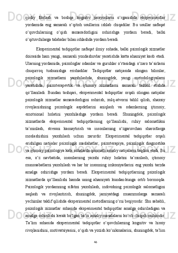 ijodiy   fikrlash   va   boshqa   kognitiv   jarayonlarni   o‘rganishda   eksperimentlar
yordamida   eng   samarali   o‘qitish   usullarini   ishlab   chiqadilar.   Bu   usullar   nafaqat
o‘quvchilarning   o‘qish   samaradorligini   oshirishga   yordam   beradi,   balki
o‘qituvchilarga talabalar bilan ishlashda yordam beradi.
              Eksperimental   tadqiqotlar   nafaqat   ilmiy   sohada,   balki   psixologik   xizmatlar
doirasida ham yangi, samarali  yondashuvlar yaratishda katta ahamiyat  kasb etadi.
Ularning yordamida, psixologlar odamlar va guruhlar o‘rtasidagi o‘zaro ta’sirlarni
chuqurroq   tushunishga   erishadilar.   Tadqiqotlar   natijasida   olingan   bilimlar,
psixologik   xizmatlarni   yaxshilashda,   shuningdek,   yangi   metodologiyalarni
yaratishda,   psixoterapevtik   va   ijtimoiy   xizmatlarni   samarali   tashkil   etishda
qo‘llaniladi.   Bundan   tashqari,   eksperimental   tadqiqotlar   orqali   olingan   natijalar
psixologik   xizmatlar   samaradorligini   oshirish,   xulq-atvorni   tahlil   qilish,   shaxsiy
rivojlanishning   psixologik   aspektlarini   aniqlash   va   odamlarning   ijtimoiy,
emotsional   holatini   yaxshilashga   yordam   beradi.   Shuningdek,   psixologik
xizmatlarda   eksperimental   tadqiqotlarning   qo‘llanilishi,   ruhiy   salomatlikni
ta’minlash,   stressni   kamaytirish   va   insonlarning   o‘zgaruvchan   sharoitlarga
moslashishini   yaxshilash   uchun   zarurdir.   Eksperimental   tadqiqotlar   orqali
erishilgan   natijalar   psixologik   maslahatlar,   psixoterapiya,   psixologik   diagnostika
va ijtimoiy psixologiya kabi sohalarda qimmatli amaliy natijalarni taqdim etadi. Bu
esa,   o‘z   navbatida,   insonlarning   yaxshi   ruhiy   holatini   ta’minlash,   ijtimoiy
munosabatlarni yaxshilash va har bir insonning imkoniyatlarini eng yaxshi  tarzda
amalga   oshirishga   yordam   beradi.   Eksperimental   tadqiqotlarning   psixologik
xizmatlarda   qo‘llanilishi   hamda   uning   ahamiyati   kundan-kunga   ortib   bormoqda.
Psixologik   yordamning   sifatini   yaxshilash,   individning   psixologik   salomatligini
saqlash   va   rivojlantirish,   shuningdek,   jamiyatdagi   muammolarga   samarali
yechimlar taklif qilishda eksperimental metodlarning o‘rni beqiyosdir. Shu sababli,
psixologik   xizmatlar   sohasida   eksperimental   tadqiqotlar   amalga   oshiriladigan   va
amalga oshirilishi kerak bo‘lgan ba’zi amaliy masalalarni ko‘rib chiqish muhimdir.
Ta’lim   sohasida   eksperimental   tadqiqotlar   o‘quvchilarning   kognitiv   va   hissiy
rivojlanishini, motivatsiyasini, o‘qish va yozish ko‘nikmalarini, shuningdek, ta’lim
46 