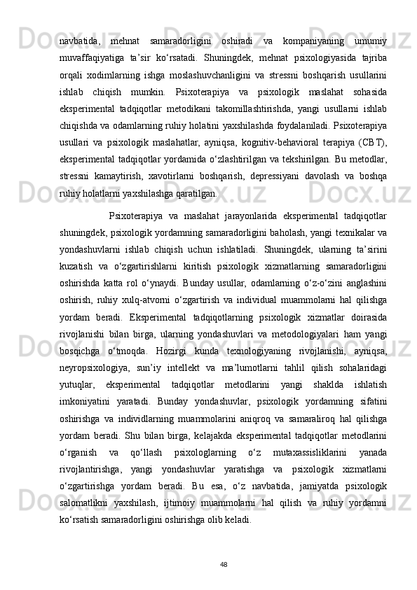 navbatida,   mehnat   samaradorligini   oshiradi   va   kompaniyaning   umumiy
muvaffaqiyatiga   ta’sir   ko‘rsatadi.   Shuningdek,   mehnat   psixologiyasida   tajriba
orqali   xodimlarning   ishga   moslashuvchanligini   va   stressni   boshqarish   usullarini
ishlab   chiqish   mumkin.   Psixoterapiya   va   psixologik   maslahat   sohasida
eksperimental   tadqiqotlar   metodikani   takomillashtirishda,   yangi   usullarni   ishlab
chiqishda va odamlarning ruhiy holatini yaxshilashda foydalaniladi. Psixoterapiya
usullari   va   psixologik   maslahatlar,   ayniqsa,   kognitiv-behavioral   terapiya   (CBT),
eksperimental   tadqiqotlar   yordamida   o‘zlashtirilgan  va   tekshirilgan.   Bu  metodlar,
stressni   kamaytirish,   xavotirlarni   boshqarish,   depressiyani   davolash   va   boshqa
ruhiy holatlarni yaxshilashga qaratilgan.
                Psixoterapiya   va   maslahat   jarayonlarida   eksperimental   tadqiqotlar
shuningdek, psixologik yordamning samaradorligini baholash, yangi texnikalar va
yondashuvlarni   ishlab   chiqish   uchun   ishlatiladi.   Shuningdek,   ularning   ta’sirini
kuzatish   va   o‘zgartirishlarni   kiritish   psixologik   xizmatlarning   samaradorligini
oshirishda   katta   rol   o‘ynaydi.   Bunday   usullar,   odamlarning   o‘z-o‘zini   anglashini
oshirish,   ruhiy   xulq-atvorni   o‘zgartirish   va   individual   muammolarni   hal   qilishga
yordam   beradi.   Eksperimental   tadqiqotlarning   psixologik   xizmatlar   doirasida
rivojlanishi   bilan   birga,   ularning   yondashuvlari   va   metodologiyalari   ham   yangi
bosqichga   o‘tmoqda.   Hozirgi   kunda   texnologiyaning   rivojlanishi,   ayniqsa,
neyropsixologiya,   sun’iy   intellekt   va   ma’lumotlarni   tahlil   qilish   sohalaridagi
yutuqlar,   eksperimental   tadqiqotlar   metodlarini   yangi   shaklda   ishlatish
imkoniyatini   yaratadi.   Bunday   yondashuvlar,   psixologik   yordamning   sifatini
oshirishga   va   individlarning   muammolarini   aniqroq   va   samaraliroq   hal   qilishga
yordam   beradi.   Shu   bilan   birga,   kelajakda   eksperimental   tadqiqotlar   metodlarini
o‘rganish   va   qo‘llash   psixologlarning   o‘z   mutaxassisliklarini   yanada
rivojlantirishga,   yangi   yondashuvlar   yaratishga   va   psixologik   xizmatlarni
o‘zgartirishga   yordam   beradi.   Bu   esa,   o‘z   navbatida,   jamiyatda   psixologik
salomatlikni   yaxshilash,   ijtimoiy   muammolarni   hal   qilish   va   ruhiy   yordamni
ko‘rsatish samaradorligini oshirishga olib keladi.
48 