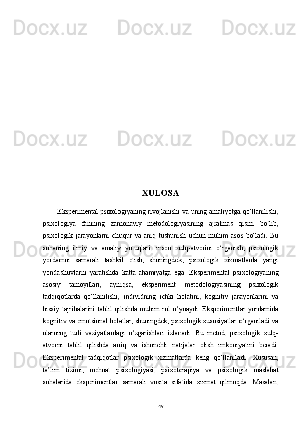 XULOSA
        Eksperimental psixologiyaning rivojlanishi va uning amaliyotga qo‘llanilishi,
psixologiya   fanining   zamonaviy   metodologiyasining   ajralmas   qismi   bo‘lib,
psixologik   jarayonlarni   chuqur   va   aniq   tushunish   uchun   muhim   asos   bo‘ladi.   Bu
sohaning   ilmiy   va   amaliy   yutuqlari,   inson   xulq-atvorini   o‘rganish,   psixologik
yordamni   samarali   tashkil   etish,   shuningdek,   psixologik   xizmatlarda   yangi
yondashuvlarni   yaratishda   katta   ahamiyatga   ega.   Eksperimental   psixologiyaning
asosiy   tamoyillari,   ayniqsa,   eksperiment   metodologiyasining   psixologik
tadqiqotlarda   qo‘llanilishi,   individning   ichki   holatini,   kognitiv   jarayonlarini   va
hissiy   tajribalarini   tahlil   qilishda   muhim   rol   o‘ynaydi.   Eksperimentlar   yordamida
kognitiv va emotsional holatlar, shuningdek, psixologik xususiyatlar o‘rganiladi va
ularning   turli   vaziyatlardagi   o‘zgarishlari   izlanadi.   Bu   metod,   psixologik   xulq-
atvorni   tahlil   qilishda   aniq   va   ishonchli   natijalar   olish   imkoniyatini   beradi.
Eksperimental   tadqiqotlar   psixologik   xizmatlarda   keng   qo‘llaniladi.   Xususan,
ta’lim   tizimi,   mehnat   psixologiyasi,   psixoterapiya   va   psixologik   maslahat
sohalarida   eksperimentlar   samarali   vosita   sifatida   xizmat   qilmoqda.   Masalan,
49 