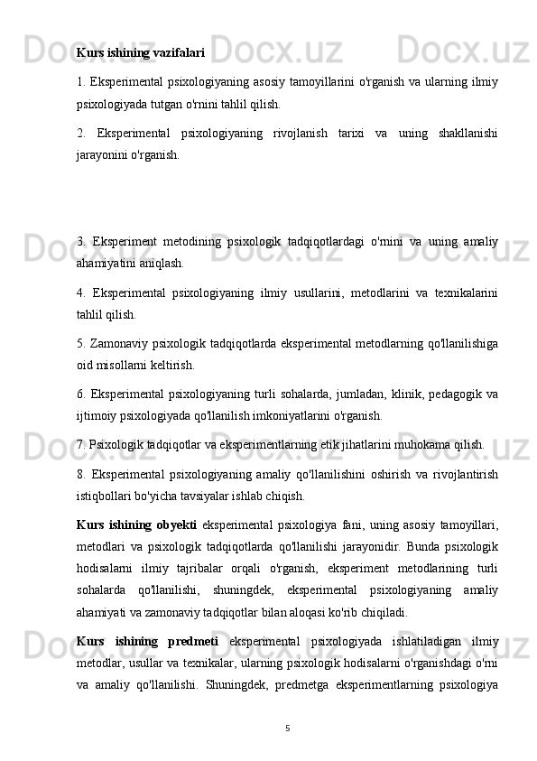 Kurs ishining vazifalari
1. Eksperimental  psixologiyaning asosiy tamoyillarini  o'rganish va ularning ilmiy
psixologiyada tutgan o'rnini tahlil qilish.
2.   Eksperimental   psixologiyaning   rivojlanish   tarixi   va   uning   shakllanishi
jarayonini o'rganish.
3.   Eksperiment   metodining   psixologik   tadqiqotlardagi   o'rnini   va   uning   amaliy
ahamiyatini aniqlash.
4.   Eksperimental   psixologiyaning   ilmiy   usullarini,   metodlarini   va   texnikalarini
tahlil qilish.
5. Zamonaviy psixologik tadqiqotlarda eksperimental  metodlarning qo'llanilishiga
oid misollarni keltirish.
6.   Eksperimental   psixologiyaning   turli   sohalarda,   jumladan,   klinik,   pedagogik   va
ijtimoiy psixologiyada qo'llanilish imkoniyatlarini o'rganish.
7. Psixologik tadqiqotlar va eksperimentlarning etik jihatlarini muhokama qilish.
8.   Eksperimental   psixologiyaning   amaliy   qo'llanilishini   oshirish   va   rivojlantirish
istiqbollari bo'yicha tavsiyalar ishlab chiqish.
Kurs   ishining   obyekti   eksperimental   psixologiya   fani,   uning   asosiy   tamoyillari,
metodlari   va   psixologik   tadqiqotlarda   qo'llanilishi   jarayonidir.   Bunda   psixologik
hodisalarni   ilmiy   tajribalar   orqali   o'rganish,   eksperiment   metodlarining   turli
sohalarda   qo'llanilishi,   shuningdek,   eksperimental   psixologiyaning   amaliy
ahamiyati va zamonaviy tadqiqotlar bilan aloqasi ko'rib chiqiladi.
Kurs   ishining   predmeti   eksperimental   psixologiyada   ishlatiladigan   ilmiy
metodlar, usullar va texnikalar, ularning psixologik hodisalarni o'rganishdagi o'rni
va   amaliy   qo'llanilishi.   Shuningdek,   predmetga   eksperimentlarning   psixologiya
5 