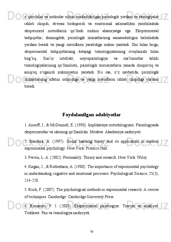 o‘quvchilar va xodimlar uchun moslashtirilgan psixologik yordam va strategiyalar
ishlab   chiqish,   stressni   boshqarish   va   emotsional   salomatlikni   yaxshilashda
eksperiment   metodlarini   qo‘llash   muhim   ahamiyatga   ega.   Eksperimental
tadqiqotlar,   shuningdek,   psixologik   xizmatlarning   samaradorligini   baholashda
yordam   beradi   va   yangi   metodlarni   yaratishga   imkon   yaratadi.   Shu   bilan   birga,
eksperimental   tadqiqotlarning   kelajagi   texnologiyalarning   rivojlanishi   bilan
bog‘liq.   Sun’iy   intellekt,   neyropsixologiya   va   ma’lumotlar   tahlili
texnologiyalarining   qo‘llanilishi,   psixologik   xususiyatlarni   yanada   chuqurroq   va
aniqroq   o‘rganish   imkoniyatini   yaratadi.   Bu   esa,   o‘z   navbatida,   psixologik
xizmatlarning   sifatini   oshirishga   va   yangi   metodlarni   ishlab   chiqishga   yordam
beradi.
Foydalanilgan adabiyotlar
1. Ansoff, I., & McDonnell, E. (1990). Implikatsiya metodologiyasi: Psixologiyada
eksperimentlar va ularning qo‘llanilishi. Moskva: Akademiya nashriyoti.
2.   Bandura,   A.   (1997).   Social   learning   theory   and   its   application   in   modern
experimental psychology. New York: Prentice Hall.
3. Pervin, L. A. (2002). Personality: Theory and research. New York: Wiley.
4. Kagan, J., & Rotherham, A. (1980). The importance of experimental psychology
in understanding cognitive and emotional processes. Psychological Science, 25(3),
214-220.
5. Ruch, F. (2007). The psychological methods in experimental research: A review
of techniques. Cambridge: Cambridge University Press.
6.   Romanov,   P.   I.   (2005).   Eksperimental   psixologiya:   Teoriya   va   amaliyot.
Toshkent: Fan va texnologiya nashriyoti.
50 