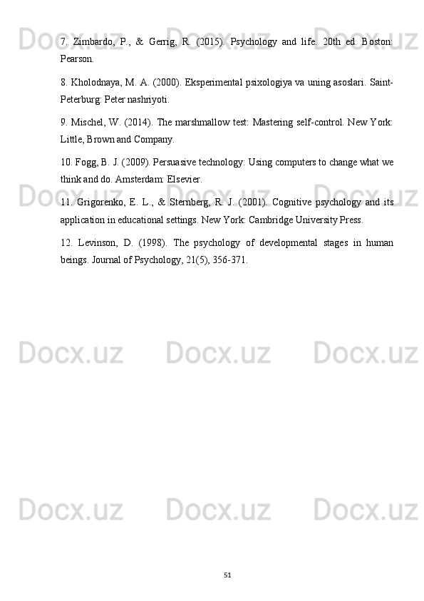 7.   Zimbardo,   P.,   &   Gerrig,   R.   (2015).   Psychology   and   life.   20th   ed.   Boston:
Pearson.
8. Kholodnaya, M. A. (2000). Eksperimental psixologiya va uning asoslari. Saint-
Peterburg: Peter nashriyoti.
9. Mischel, W. (2014). The marshmallow test: Mastering self-control. New York:
Little, Brown and Company.
10. Fogg, B. J. (2009). Persuasive technology: Using computers to change what we
think and do. Amsterdam: Elsevier.
11.   Grigorenko,   E.   L.,   &   Sternberg,   R.   J.   (2001).   Cognitive   psychology   and   its
application in educational settings. New York: Cambridge University Press.
12.   Levinson,   D.   (1998).   The   psychology   of   developmental   stages   in   human
beings. Journal of Psychology, 21(5), 356-371.
51 