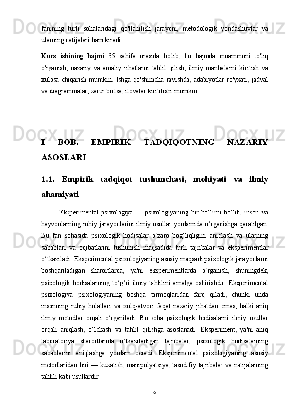 fanining   turli   sohalaridagi   qo'llanilish   jarayoni,   metodologik   yondashuvlar   va
ularning natijalari ham kiradi.
Kurs   ishining   hajmi   35   sahifa   orasida   bo'lib,   bu   hajmda   muammoni   to'liq
o'rganish,   nazariy   va   amaliy   jihatlarni   tahlil   qilish,   ilmiy   manbalarni   kiritish   va
xulosa   chiqarish   mumkin.   Ishga   qo'shimcha   ravishda,   adabiyotlar   ro'yxati,   jadval
va diagrammalar, zarur bo'lsa, ilovalar kiritilishi mumkin.
I   BOB.   EMPIRIK   TADQIQOTNING   NAZARIY
ASOSLARI
1.1.   Empirik   tadqiqot   tushunchasi,   mohiyati   va   ilmiy
ahamiyati
              Eksperimental   psixologiya   —   psixologiyaning   bir   bo‘limi   bo‘lib,   inson   va
hayvonlarning ruhiy jarayonlarini ilmiy usullar yordamida o‘rganishga qaratilgan.
Bu   fan   sohasida   psixologik   hodisalar   o‘zaro   bog‘liqligini   aniqlash   va   ularning
sabablari   va   oqibatlarini   tushunish   maqsadida   turli   tajribalar   va   eksperimentlar
o‘tkaziladi. Eksperimental psixologiyaning asosiy maqsadi psixologik jarayonlarni
boshqariladigan   sharoitlarda,   ya'ni   eksperimentlarda   o‘rganish,   shuningdek,
psixologik   hodisalarning   to‘g‘ri   ilmiy   tahlilini   amalga   oshirishdir.   Eksperimental
psixologiya   psixologiyaning   boshqa   tarmoqlaridan   farq   qiladi,   chunki   unda
insonning   ruhiy   holatlari   va   xulq-atvori   faqat   nazariy   jihatdan   emas,   balki   aniq
ilmiy   metodlar   orqali   o‘rganiladi.   Bu   soha   psixologik   hodisalarni   ilmiy   usullar
orqali   aniqlash,   o‘lchash   va   tahlil   qilishga   asoslanadi.   Eksperiment,   ya'ni   aniq
laboratoriya   sharoitlarida   o‘tkaziladigan   tajribalar,   psixologik   hodisalarning
sabablarini   aniqlashga   yordam   beradi.   Eksperimental   psixologiyaning   asosiy
metodlaridan biri — kuzatish, manipulyatsiya, tasodifiy tajribalar va natijalarning
tahlili kabi usullardir.
6 