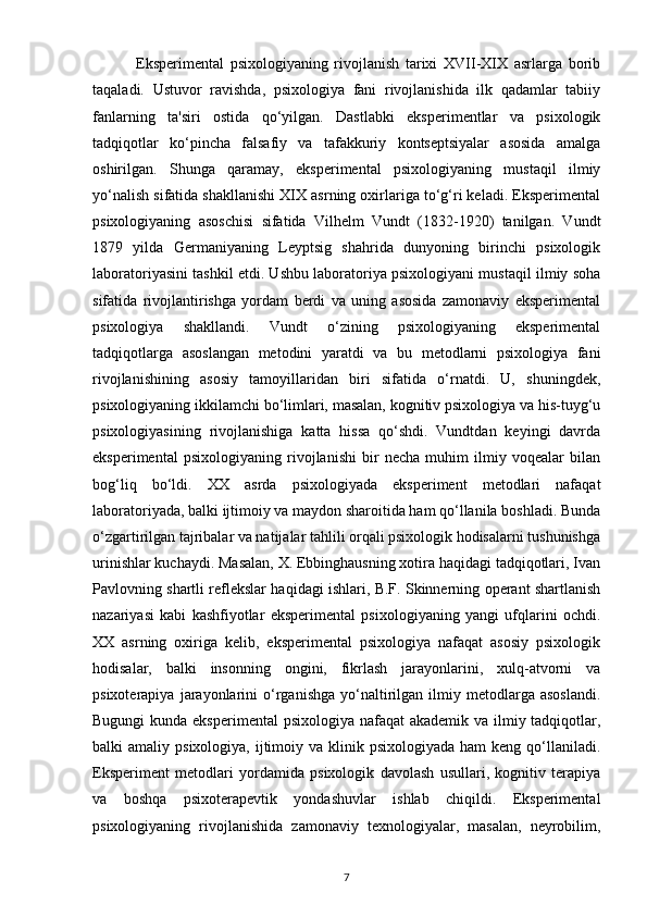               Eksperimental   psixologiyaning   rivojlanish   tarixi   XVII-XIX   asrlarga   borib
taqaladi.   Ustuvor   ravishda,   psixologiya   fani   rivojlanishida   ilk   qadamlar   tabiiy
fanlarning   ta'siri   ostida   qo‘yilgan.   Dastlabki   eksperimentlar   va   psixologik
tadqiqotlar   ko‘pincha   falsafiy   va   tafakkuriy   kontseptsiyalar   asosida   amalga
oshirilgan.   Shunga   qaramay,   eksperimental   psixologiyaning   mustaqil   ilmiy
yo‘nalish sifatida shakllanishi XIX asrning oxirlariga to‘g‘ri keladi. Eksperimental
psixologiyaning   asoschisi   sifatida   Vilhelm   Vundt   (1832-1920)   tanilgan.   Vundt
1879   yilda   Germaniyaning   Leyptsig   shahrida   dunyoning   birinchi   psixologik
laboratoriyasini tashkil etdi. Ushbu laboratoriya psixologiyani mustaqil ilmiy soha
sifatida   rivojlantirishga   yordam   berdi   va   uning   asosida   zamonaviy   eksperimental
psixologiya   shakllandi.   Vundt   o‘zining   psixologiyaning   eksperimental
tadqiqotlarga   asoslangan   metodini   yaratdi   va   bu   metodlarni   psixologiya   fani
rivojlanishining   asosiy   tamoyillaridan   biri   sifatida   o‘rnatdi.   U,   shuningdek,
psixologiyaning ikkilamchi bo‘limlari, masalan, kognitiv psixologiya va his-tuyg‘u
psixologiyasining   rivojlanishiga   katta   hissa   qo‘shdi.   Vundtdan   keyingi   davrda
eksperimental   psixologiyaning   rivojlanishi   bir   necha   muhim   ilmiy   voqealar   bilan
bog‘liq   bo‘ldi.   XX   asrda   psixologiyada   eksperiment   metodlari   nafaqat
laboratoriyada, balki ijtimoiy va maydon sharoitida ham qo‘llanila boshladi. Bunda
o‘zgartirilgan tajribalar va natijalar tahlili orqali psixologik hodisalarni tushunishga
urinishlar kuchaydi. Masalan, X. Ebbinghausning xotira haqidagi tadqiqotlari, Ivan
Pavlovning shartli reflekslar haqidagi ishlari, B.F. Skinnerning operant shartlanish
nazariyasi   kabi   kashfiyotlar   eksperimental   psixologiyaning   yangi   ufqlarini   ochdi.
XX   asrning   oxiriga   kelib,   eksperimental   psixologiya   nafaqat   asosiy   psixologik
hodisalar,   balki   insonning   ongini,   fikrlash   jarayonlarini,   xulq-atvorni   va
psixoterapiya   jarayonlarini   o‘rganishga   yo‘naltirilgan  ilmiy   metodlarga   asoslandi.
Bugungi  kunda eksperimental  psixologiya nafaqat  akademik va ilmiy tadqiqotlar,
balki  amaliy  psixologiya,  ijtimoiy  va klinik  psixologiyada  ham  keng  qo‘llaniladi.
Eksperiment   metodlari   yordamida   psixologik   davolash   usullari,   kognitiv   terapiya
va   boshqa   psixoterapevtik   yondashuvlar   ishlab   chiqildi.   Eksperimental
psixologiyaning   rivojlanishida   zamonaviy   texnologiyalar,   masalan,   neyrobilim,
7 