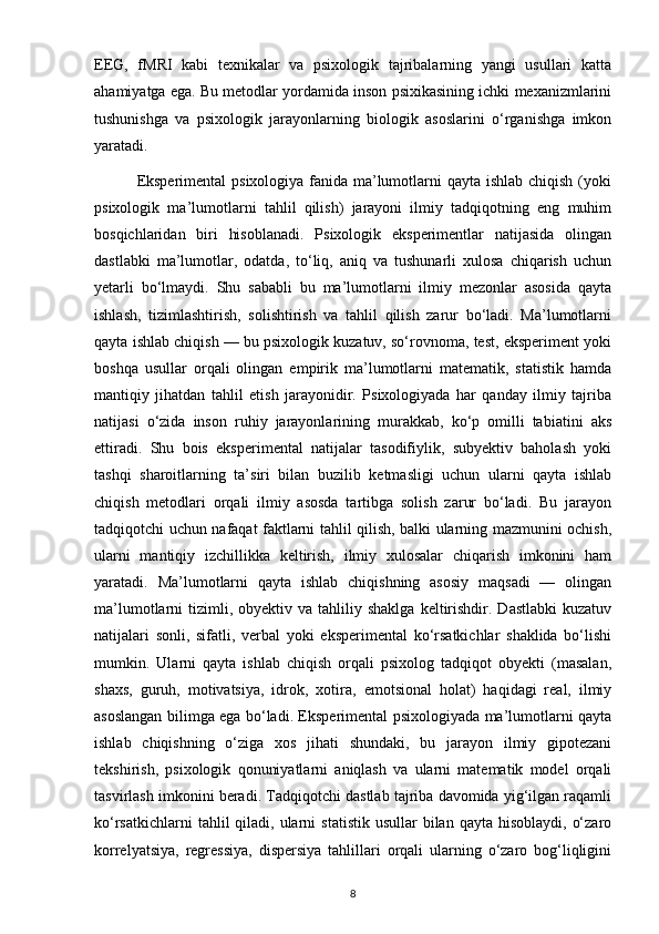 EEG,   fMRI   kabi   texnikalar   va   psixologik   tajribalarning   yangi   usullari   katta
ahamiyatga ega. Bu metodlar yordamida inson psixikasining ichki mexanizmlarini
tushunishga   va   psixologik   jarayonlarning   biologik   asoslarini   o‘rganishga   imkon
yaratadi.
               Eksperimental  psixologiya fanida ma’lumotlarni qayta ishlab chiqish (yoki
psixologik   ma’lumotlarni   tahlil   qilish)   jarayoni   ilmiy   tadqiqotning   eng   muhim
bosqichlaridan   biri   hisoblanadi.   Psixologik   eksperimentlar   natijasida   olingan
dastlabki   ma’lumotlar,   odatda,   to‘liq,   aniq   va   tushunarli   xulosa   chiqarish   uchun
yetarli   bo‘lmaydi.   Shu   sababli   bu   ma’lumotlarni   ilmiy   mezonlar   asosida   qayta
ishlash,   tizimlashtirish,   solishtirish   va   tahlil   qilish   zarur   bo‘ladi.   Ma’lumotlarni
qayta ishlab chiqish — bu psixologik kuzatuv, so‘rovnoma, test, eksperiment yoki
boshqa   usullar   orqali   olingan   empirik   ma’lumotlarni   matematik,   statistik   hamda
mantiqiy   jihatdan   tahlil   etish   jarayonidir.   Psixologiyada   har   qanday   ilmiy   tajriba
natijasi   o‘zida   inson   ruhiy   jarayonlarining   murakkab,   ko‘p   omilli   tabiatini   aks
ettiradi.   Shu   bois   eksperimental   natijalar   tasodifiylik,   subyektiv   baholash   yoki
tashqi   sharoitlarning   ta’siri   bilan   buzilib   ketmasligi   uchun   ularni   qayta   ishlab
chiqish   metodlari   orqali   ilmiy   asosda   tartibga   solish   zarur   bo‘ladi.   Bu   jarayon
tadqiqotchi uchun nafaqat faktlarni tahlil qilish, balki ularning mazmunini ochish,
ularni   mantiqiy   izchillikka   keltirish,   ilmiy   xulosalar   chiqarish   imkonini   ham
yaratadi.   Ma’lumotlarni   qayta   ishlab   chiqishning   asosiy   maqsadi   —   olingan
ma’lumotlarni   tizimli,  obyektiv  va   tahliliy  shaklga  keltirishdir.  Dastlabki  kuzatuv
natijalari   sonli,   sifatli,   verbal   yoki   eksperimental   ko‘rsatkichlar   shaklida   bo‘lishi
mumkin.   Ularni   qayta   ishlab   chiqish   orqali   psixolog   tadqiqot   obyekti   (masalan,
shaxs,   guruh,   motivatsiya,   idrok,   xotira,   emotsional   holat)   haqidagi   real,   ilmiy
asoslangan bilimga ega bo‘ladi. Eksperimental psixologiyada ma’lumotlarni qayta
ishlab   chiqishning   o‘ziga   xos   jihati   shundaki,   bu   jarayon   ilmiy   gipotezani
tekshirish,   psixologik   qonuniyatlarni   aniqlash   va   ularni   matematik   model   orqali
tasvirlash imkonini beradi. Tadqiqotchi dastlab tajriba davomida yig‘ilgan raqamli
ko‘rsatkichlarni   tahlil  qiladi, ularni   statistik  usullar  bilan  qayta  hisoblaydi,  o‘zaro
korrelyatsiya,   regressiya,   dispersiya   tahlillari   orqali   ularning   o‘zaro   bog‘liqligini
8 