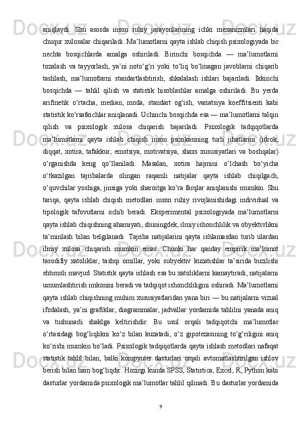 aniqlaydi.   Shu   asosda   inson   ruhiy   jarayonlarining   ichki   mexanizmlari   haqida
chuqur xulosalar chiqariladi. Ma’lumotlarni qayta ishlab chiqish psixologiyada bir
nechta   bosqichlarda   amalga   oshiriladi.   Birinchi   bosqichda   —   ma’lumotlarni
tozalash   va   tayyorlash,   ya’ni   noto‘g‘ri   yoki   to‘liq   bo‘lmagan   javoblarni   chiqarib
tashlash,   ma’lumotlarni   standartlashtirish,   shkalalash   ishlari   bajariladi.   Ikkinchi
bosqichda   —   tahlil   qilish   va   statistik   hisoblashlar   amalga   oshiriladi.   Bu   yerda
arifmetik   o‘rtacha,   median,   moda,   standart   og‘ish,   variatsiya   koeffitsienti   kabi
statistik ko‘rsatkichlar aniqlanadi. Uchinchi bosqichda esa — ma’lumotlarni talqin
qilish   va   psixologik   xulosa   chiqarish   bajariladi.   Psixologik   tadqiqotlarda
ma’lumotlarni   qayta   ishlab   chiqish   inson   psixikasining   turli   jihatlarini   (idrok,
diqqat,   xotira,   tafakkur,   emotsiya,   motivatsiya,   shaxs   xususiyatlari   va   boshqalar)
o‘rganishda   keng   qo‘llaniladi.   Masalan,   xotira   hajmini   o‘lchash   bo‘yicha
o‘tkazilgan   tajribalarda   olingan   raqamli   natijalar   qayta   ishlab   chiqilgach,
o‘quvchilar yoshiga, jinsiga yoki sharoitga ko‘ra farqlar aniqlanishi mumkin. Shu
tariqa,   qayta   ishlab   chiqish   metodlari   inson   ruhiy   rivojlanishidagi   individual   va
tipologik   tafovutlarni   ochib   beradi.   Eksperimental   psixologiyada   ma’lumotlarni
qayta ishlab chiqishning ahamiyati, shuningdek, ilmiy ishonchlilik va obyektivlikni
ta’minlash   bilan   belgilanadi.   Tajriba   natijalarini   qayta   ishlamasdan   turib   ulardan
ilmiy   xulosa   chiqarish   mumkin   emas.   Chunki   har   qanday   empirik   ma’lumot
tasodifiy   xatoliklar,   tashqi   omillar,   yoki   subyektiv   kuzatishlar   ta’sirida   buzilishi
ehtimoli mavjud. Statistik qayta ishlash esa bu xatoliklarni kamaytiradi, natijalarni
umumlashtirish imkonini beradi va tadqiqot ishonchliligini oshiradi. Ma’lumotlarni
qayta ishlab chiqishning muhim xususiyatlaridan yana biri — bu natijalarni vizual
ifodalash,  ya’ni  grafiklar, diagrammalar, jadvallar yordamida tahlilni  yanada aniq
va   tushunarli   shaklga   keltirishdir.   Bu   usul   orqali   tadqiqotchi   ma’lumotlar
o‘rtasidagi   bog‘liqlikni   ko‘z   bilan   kuzatadi,   o‘z   gipotezasining   to‘g‘riligini   aniq
ko‘rishi mumkin bo‘ladi. Psixologik tadqiqotlarda qayta ishlash metodlari nafaqat
statistik   tahlil   bilan,   balki   kompyuter   dasturlari   orqali   avtomatlashtirilgan   ishlov
berish bilan ham bog‘liqdir. Hozirgi kunda SPSS, Statistica, Excel, R, Python kabi
dasturlar yordamida psixologik ma’lumotlar tahlil qilinadi. Bu dasturlar yordamida
9 