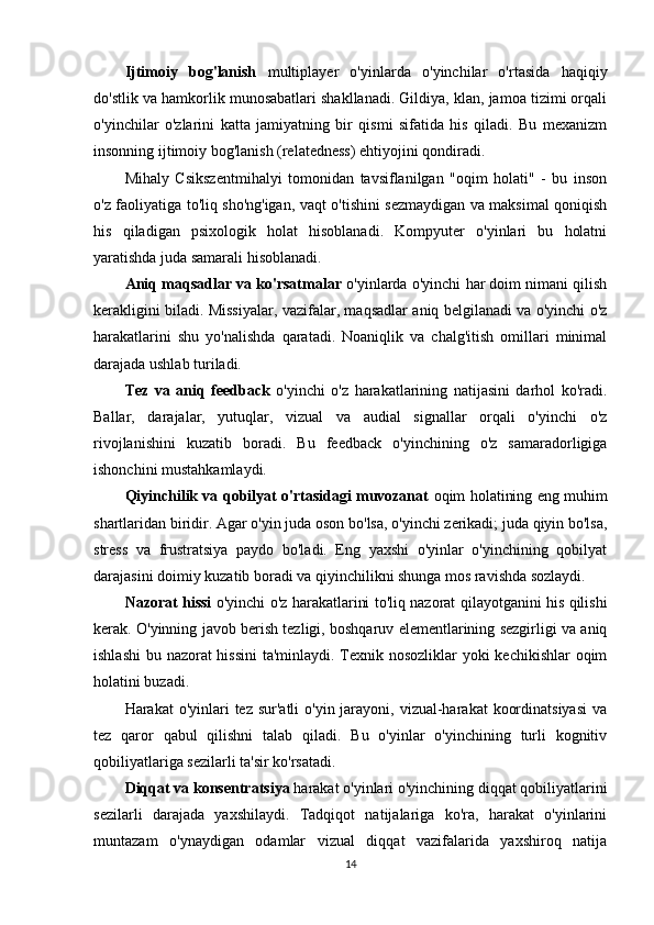Ijtimoiy   bog'lanish   multiplayer   o'yinlarda   o'yinchilar   o'rtasida   haqiqiy
do'stlik va hamkorlik munosabatlari shakllanadi. Gildiya, klan, jamoa tizimi orqali
o'yinchilar   o'zlarini   katta   jamiyatning   bir   qismi   sifatida   his   qiladi.   Bu   mexanizm
insonning ijtimoiy bog'lanish (relatedness) ehtiyojini qondiradi.
Mihaly   Csikszentmihalyi   tomonidan   tavsiflanilgan   "oqim   holati"   -   bu   inson
o'z faoliyatiga to'liq sho'ng'igan, vaqt o'tishini sezmaydigan va maksimal qoniqish
his   qiladigan   psixologik   holat   hisoblanadi.   Kompyuter   o'yinlari   bu   holatni
yaratishda juda samarali hisoblanadi.
Aniq maqsadlar va ko'rsatmalar  o'yinlarda o'yinchi har doim nimani qilish
kerakligini biladi. Missiyalar, vazifalar, maqsadlar aniq belgilanadi va o'yinchi o'z
harakatlarini   shu   yo'nalishda   qaratadi.   Noaniqlik   va   chalg'itish   omillari   minimal
darajada ushlab turiladi.
Tez   va   aniq   feedback   o'yinchi   o'z   harakatlarining   natijasini   darhol   ko'radi.
Ballar,   darajalar,   yutuqlar,   vizual   va   audial   signallar   orqali   o'yinchi   o'z
rivojlanishini   kuzatib   boradi.   Bu   feedback   o'yinchining   o'z   samaradorligiga
ishonchini mustahkamlaydi.
Qiyinchilik va qobilyat o'rtasidagi muvozanat  oqim holatining eng muhim
shartlaridan biridir. Agar o'yin juda oson bo'lsa, o'yinchi zerikadi; juda qiyin bo'lsa,
stress   va   frustratsiya   paydo   bo'ladi.   Eng   yaxshi   o'yinlar   o'yinchining   qobilyat
darajasini doimiy kuzatib boradi va qiyinchilikni shunga mos ravishda sozlaydi.
Nazorat hissi   o'yinchi o'z harakatlarini to'liq nazorat qilayotganini his qilishi
kerak. O'yinning javob berish tezligi, boshqaruv elementlarining sezgirligi va aniq
ishlashi  bu nazorat hissini  ta'minlaydi. Texnik nosozliklar  yoki  kechikishlar  oqim
holatini buzadi.
Harakat  o'yinlari  tez sur'atli  o'yin jarayoni, vizual-harakat  koordinatsiyasi  va
tez   qaror   qabul   qilishni   talab   qiladi.   Bu   o'yinlar   o'yinchining   turli   kognitiv
qobiliyatlariga sezilarli ta'sir ko'rsatadi.
Diqqat va konsentratsiya  harakat o'yinlari o'yinchining diqqat qobiliyatlarini
sezilarli   darajada   yaxshilaydi.   Tadqiqot   natijalariga   ko'ra,   harakat   o'yinlarini
muntazam   o'ynaydigan   odamlar   vizual   diqqat   vazifalarida   yaxshiroq   natija
14
