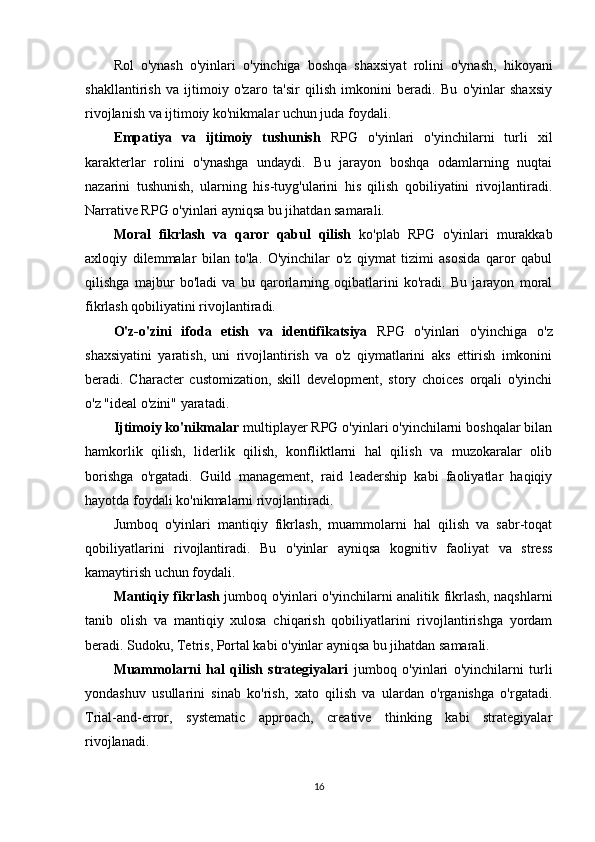 Rol   o'ynash   o'yinlari   o'yinchiga   boshqa   shaxsiyat   rolini   o'ynash,   hikoyani
shakllantirish   va   ijtimoiy   o'zaro   ta'sir   qilish   imkonini   beradi.   Bu   o'yinlar   shaxsiy
rivojlanish va ijtimoiy ko'nikmalar uchun juda foydali.
Empatiya   va   ijtimoiy   tushunish   RPG   o'yinlari   o'yinchilarni   turli   xil
karakterlar   rolini   o'ynashga   undaydi.   Bu   jarayon   boshqa   odamlarning   nuqtai
nazarini   tushunish,   ularning   his-tuyg'ularini   his   qilish   qobiliyatini   rivojlantiradi.
Narrative RPG o'yinlari ayniqsa bu jihatdan samarali.
Moral   fikrlash   va   qaror   qabul   qilish   ko'plab   RPG   o'yinlari   murakkab
axloqiy   dilemmalar   bilan   to'la.   O'yinchilar   o'z   qiymat   tizimi   asosida   qaror   qabul
qilishga   majbur   bo'ladi   va   bu   qarorlarning   oqibatlarini   ko'radi.   Bu   jarayon   moral
fikrlash qobiliyatini rivojlantiradi.
O'z-o'zini   ifoda   etish   va   identifikatsiya   RPG   o'yinlari   o'yinchiga   o'z
shaxsiyatini   yaratish,   uni   rivojlantirish   va   o'z   qiymatlarini   aks   ettirish   imkonini
beradi.   Character   customization,   skill   development,   story   choices   orqali   o'yinchi
o'z "ideal o'zini" yaratadi.
Ijtimoiy ko'nikmalar  multiplayer RPG o'yinlari o'yinchilarni boshqalar bilan
hamkorlik   qilish,   liderlik   qilish,   konfliktlarni   hal   qilish   va   muzokaralar   olib
borishga   o'rgatadi.   Guild   management,   raid   leadership   kabi   faoliyatlar   haqiqiy
hayotda foydali ko'nikmalarni rivojlantiradi.
Jumboq   o'yinlari   mantiqiy   fikrlash,   muammolarni   hal   qilish   va   sabr-toqat
qobiliyatlarini   rivojlantiradi.   Bu   o'yinlar   ayniqsa   kognitiv   faoliyat   va   stress
kamaytirish uchun foydali.
Mantiqiy fikrlash   jumboq o'yinlari o'yinchilarni analitik fikrlash, naqshlarni
tanib   olish   va   mantiqiy   xulosa   chiqarish   qobiliyatlarini   rivojlantirishga   yordam
beradi. Sudoku, Tetris, Portal kabi o'yinlar ayniqsa bu jihatdan samarali.
Muammolarni   hal   qilish   strategiyalari   jumboq   o'yinlari   o'yinchilarni   turli
yondashuv   usullarini   sinab   ko'rish,   xato   qilish   va   ulardan   o'rganishga   o'rgatadi.
Trial-and-error,   systematic   approach,   creative   thinking   kabi   strategiyalar
rivojlanadi.
16