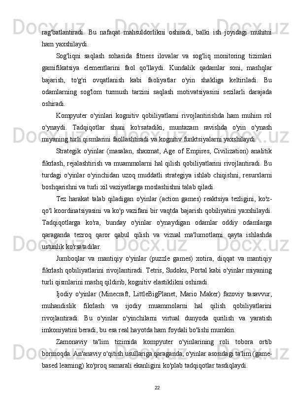 rag'batlantiradi.   Bu   nafaqat   mahsuldorlikni   oshiradi,   balki   ish   joyidagi   muhitni
ham yaxshilaydi.
Sog'liqni   saqlash   sohasida   fitness   ilovalar   va   sog'liq   monitoring   tizimlari
gamifikatsiya   elementlarini   faol   qo'llaydi.   Kundalik   qadamlar   soni,   mashqlar
bajarish,   to'g'ri   ovqatlanish   kabi   faoliyatlar   o'yin   shakliga   keltiriladi.   Bu
odamlarning   sog'lom   turmush   tarzini   saqlash   motivatsiyasini   sezilarli   darajada
oshiradi.
Kompyuter   o'yinlari   kognitiv   qobiliyatlarni   rivojlantirishda   ham   muhim   rol
o'ynaydi.   Tadqiqotlar   shuni   ko'rsatadiki,   muntazam   ravishda   o'yin   o'ynash
miyaning turli qismlarini faollashtiradi va kognitiv funktsiyalarni yaxshilaydi.
Strategik   o'yinlar   (masalan,   shaxmat,   Age   of   Empires,   Civilization)   analitik
fikrlash, rejalashtirish va muammolarni hal qilish qobiliyatlarini rivojlantiradi. Bu
turdagi   o'yinlar   o'yinchidan   uzoq   muddatli   strategiya   ishlab   chiqishni,   resurslarni
boshqarishni va turli xil vaziyatlarga moslashishni talab qiladi.
Tez   harakat   talab   qiladigan   o'yinlar   (action   games)   reaktsiya   tezligini,   ko'z-
qo'l koordinatsiyasini va ko'p vazifani bir vaqtda bajarish qobiliyatini yaxshilaydi.
Tadqiqotlarga   ko'ra,   bunday   o'yinlar   o'ynaydigan   odamlar   oddiy   odamlarga
qaraganda   tezroq   qaror   qabul   qilish   va   vizual   ma'lumotlarni   qayta   ishlashda
ustunlik ko'rsatadilar.
Jumboqlar   va   mantiqiy   o'yinlar   (puzzle   games)   xotira,   diqqat   va   mantiqiy
fikrlash qobiliyatlarini rivojlantiradi. Tetris, Sudoku, Portal kabi o'yinlar miyaning
turli qismlarini mashq qildirib, kognitiv elastiklikni oshiradi.
Ijodiy   o'yinlar   (Minecraft,   LittleBigPlanet,   Mario   Maker)   fazoviy   tasavvur,
muhandislik   fikrlash   va   ijodiy   muammolarni   hal   qilish   qobiliyatlarini
rivojlantiradi.   Bu   o'yinlar   o'yinchilarni   virtual   dunyoda   qurilish   va   yaratish
imkoniyatini beradi, bu esa real hayotda ham foydali bo'lishi mumkin.
Zamonaviy   ta'lim   tizimida   kompyuter   o'yinlarining   roli   tobora   ortib
bormoqda. An'anaviy o'qitish usullariga qaraganda, o'yinlar asosidagi ta'lim (game-
based learning) ko'proq samarali ekanligini ko'plab tadqiqotlar tasdiqlaydi.
22