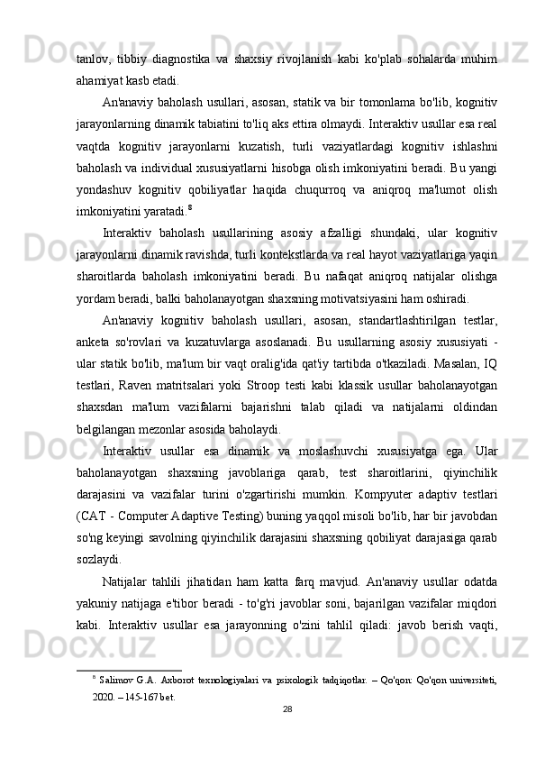 tanlov,   tibbiy   diagnostika   va   shaxsiy   rivojlanish   kabi   ko'plab   sohalarda   muhim
ahamiyat kasb etadi.
An'anaviy baholash usullari, asosan, statik va bir tomonlama bo'lib, kognitiv
jarayonlarning dinamik tabiatini to'liq aks ettira olmaydi. Interaktiv usullar esa real
vaqtda   kognitiv   jarayonlarni   kuzatish,   turli   vaziyatlardagi   kognitiv   ishlashni
baholash va individual xususiyatlarni hisobga olish imkoniyatini beradi. Bu yangi
yondashuv   kognitiv   qobiliyatlar   haqida   chuqurroq   va   aniqroq   ma'lumot   olish
imkoniyatini yaratadi. 8
Interaktiv   baholash   usullarining   asosiy   afzalligi   shundaki,   ular   kognitiv
jarayonlarni dinamik ravishda, turli kontekstlarda va real hayot vaziyatlariga yaqin
sharoitlarda   baholash   imkoniyatini   beradi.   Bu   nafaqat   aniqroq   natijalar   olishga
yordam beradi, balki baholanayotgan shaxsning motivatsiyasini ham oshiradi.
An'anaviy   kognitiv   baholash   usullari,   asosan,   standartlashtirilgan   testlar,
anketa   so'rovlari   va   kuzatuvlarga   asoslanadi.   Bu   usullarning   asosiy   xususiyati   -
ular statik bo'lib, ma'lum bir vaqt oralig'ida qat'iy tartibda o'tkaziladi. Masalan, IQ
testlari,   Raven   matritsalari   yoki   Stroop   testi   kabi   klassik   usullar   baholanayotgan
shaxsdan   ma'lum   vazifalarni   bajarishni   talab   qiladi   va   natijalarni   oldindan
belgilangan mezonlar asosida baholaydi.
Interaktiv   usullar   esa   dinamik   va   moslashuvchi   xususiyatga   ega.   Ular
baholanayotgan   shaxsning   javoblariga   qarab,   test   sharoitlarini,   qiyinchilik
darajasini   va   vazifalar   turini   o'zgartirishi   mumkin.   Kompyuter   adaptiv   testlari
(CAT - Computer Adaptive Testing) buning yaqqol misoli bo'lib, har bir javobdan
so'ng keyingi savolning qiyinchilik darajasini shaxsning qobiliyat darajasiga qarab
sozlaydi.
Natijalar   tahlili   jihatidan   ham   katta   farq   mavjud.   An'anaviy   usullar   odatda
yakuniy  natijaga  e'tibor   beradi   -  to'g'ri  javoblar  soni,  bajarilgan  vazifalar   miqdori
kabi.   Interaktiv   usullar   esa   jarayonning   o'zini   tahlil   qiladi:   javob   berish   vaqti,
8
  Salimov   G.A.   Axborot   texnologiyalari   va   psixologik   tadqiqotlar.   –   Qo'qon:   Qo'qon   universiteti,
2020. – 145-167 bet.
28