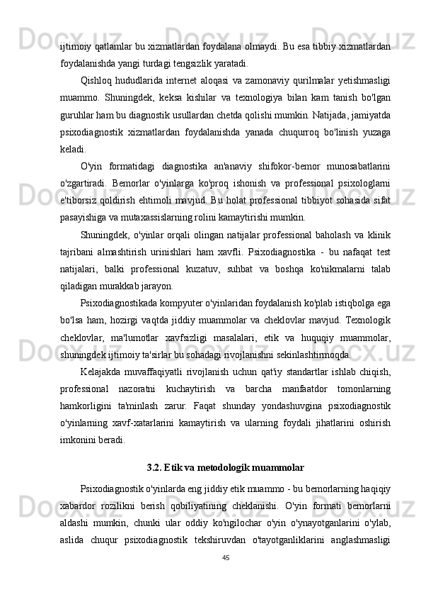 ijtimoiy qatlamlar bu xizmatlardan foydalana olmaydi. Bu esa tibbiy xizmatlardan
foydalanishda yangi turdagi tengsizlik yaratadi.
Qishloq   hududlarida   internet   aloqasi   va   zamonaviy   qurilmalar   yetishmasligi
muammo.   Shuningdek,   keksa   kishilar   va   texnologiya   bilan   kam   tanish   bo'lgan
guruhlar ham bu diagnostik usullardan chetda qolishi mumkin. Natijada, jamiyatda
psixodiagnostik   xizmatlardan   foydalanishda   yanada   chuqurroq   bo'linish   yuzaga
keladi.
O'yin   formatidagi   diagnostika   an'anaviy   shifokor-bemor   munosabatlarini
o'zgartiradi.   Bemorlar   o'yinlarga   ko'proq   ishonish   va   professional   psixologlarni
e'tiborsiz   qoldirish   ehtimoli   mavjud.   Bu   holat   professional   tibbiyot   sohasida   sifat
pasayishiga va mutaxassislarning rolini kamaytirishi mumkin.
Shuningdek,   o'yinlar   orqali   olingan   natijalar   professional   baholash   va   klinik
tajribani   almashtirish   urinishlari   ham   xavfli.   Psixodiagnostika   -   bu   nafaqat   test
natijalari,   balki   professional   kuzatuv,   suhbat   va   boshqa   ko'nikmalarni   talab
qiladigan murakkab jarayon.
Psixodiagnostikada kompyuter o'yinlaridan foydalanish ko'plab istiqbolga ega
bo'lsa   ham,   hozirgi   vaqtda   jiddiy   muammolar   va   cheklovlar   mavjud.   Texnologik
cheklovlar,   ma'lumotlar   xavfsizligi   masalalari,   etik   va   huquqiy   muammolar,
shuningdek ijtimoiy ta'sirlar bu sohadagi rivojlanishni sekinlashtirmoqda.
Kelajakda   muvaffaqiyatli   rivojlanish   uchun   qat'iy   standartlar   ishlab   chiqish,
professional   nazoratni   kuchaytirish   va   barcha   manfaatdor   tomonlarning
hamkorligini   ta'minlash   zarur.   Faqat   shunday   yondashuvgina   psixodiagnostik
o'yinlarning   xavf-xatarlarini   kamaytirish   va   ularning   foydali   jihatlarini   oshirish
imkonini beradi.
3.2. Etik va metodologik muammolar
Psixodiagnostik o'yinlarda eng jiddiy etik muammo - bu bemorlarning haqiqiy
xabardor   rozilikni   berish   qobiliyatining   cheklanishi.   O'yin   formati   bemorlarni
aldashi   mumkin,   chunki   ular   oddiy   ko'ngilochar   o'yin   o'ynayotganlarini   o'ylab,
aslida   chuqur   psixodiagnostik   tekshiruvdan   o'tayotganliklarini   anglashmasligi
45