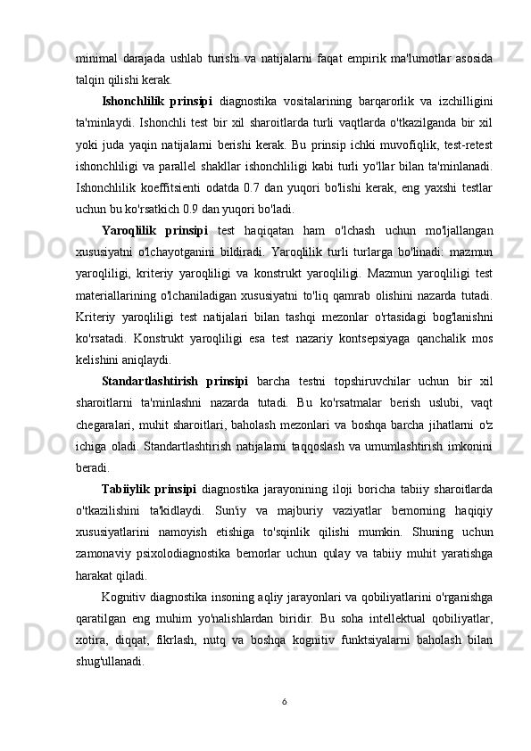 minimal   darajada   ushlab   turishi   va   natijalarni   faqat   empirik   ma'lumotlar   asosida
talqin qilishi kerak.
Ishonchlilik   prinsipi   diagnostika   vositalarining   barqarorlik   va   izchilligini
ta'minlaydi.   Ishonchli   test   bir   xil   sharoitlarda   turli   vaqtlarda   o'tkazilganda   bir   xil
yoki   juda   yaqin   natijalarni   berishi   kerak.   Bu   prinsip   ichki   muvofiqlik,   test-retest
ishonchliligi   va   parallel   shakllar   ishonchliligi   kabi   turli   yo'llar   bilan   ta'minlanadi.
Ishonchlilik   koeffitsienti   odatda   0.7   dan   yuqori   bo'lishi   kerak,   eng   yaxshi   testlar
uchun bu ko'rsatkich 0.9 dan yuqori bo'ladi.
Yaroqlilik   prinsipi   test   haqiqatan   ham   o'lchash   uchun   mo'ljallangan
xususiyatni   o'lchayotganini   bildiradi.   Yaroqlilik   turli   turlarga   bo'linadi:   mazmun
yaroqliligi,   kriteriy   yaroqliligi   va   konstrukt   yaroqliligi.   Mazmun   yaroqliligi   test
materiallarining   o'lchaniladigan   xususiyatni   to'liq   qamrab   olishini   nazarda   tutadi.
Kriteriy   yaroqliligi   test   natijalari   bilan   tashqi   mezonlar   o'rtasidagi   bog'lanishni
ko'rsatadi.   Konstrukt   yaroqliligi   esa   test   nazariy   kontsepsiyaga   qanchalik   mos
kelishini aniqlaydi.
Standartlashtirish   prinsipi   barcha   testni   topshiruvchilar   uchun   bir   xil
sharoitlarni   ta'minlashni   nazarda   tutadi.   Bu   ko'rsatmalar   berish   uslubi,   vaqt
chegaralari,   muhit   sharoitlari,   baholash   mezonlari   va   boshqa   barcha   jihatlarni   o'z
ichiga   oladi.   Standartlashtirish   natijalarni   taqqoslash   va   umumlashtirish   imkonini
beradi.
Tabiiylik   prinsipi   diagnostika   jarayonining   iloji   boricha   tabiiy   sharoitlarda
o'tkazilishini   ta'kidlaydi.   Sun'iy   va   majburiy   vaziyatlar   bemorning   haqiqiy
xususiyatlarini   namoyish   etishiga   to'sqinlik   qilishi   mumkin.   Shuning   uchun
zamonaviy   psixolodiagnostika   bemorlar   uchun   qulay   va   tabiiy   muhit   yaratishga
harakat qiladi.
Kognitiv diagnostika insoning aqliy jarayonlari va qobiliyatlarini o'rganishga
qaratilgan   eng   muhim   yo'nalishlardan   biridir.   Bu   soha   intellektual   qobiliyatlar,
xotira,   diqqat,   fikrlash,   nutq   va   boshqa   kognitiv   funktsiyalarni   baholash   bilan
shug'ullanadi.
6