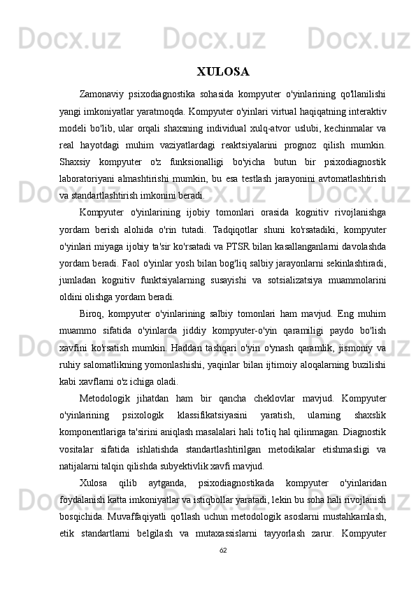 XULOSA
Zamonaviy   psixodiagnostika   sohasida   kompyuter   o'yinlarining   qo'llanilishi
yangi imkoniyatlar yaratmoqda. Kompyuter o'yinlari virtual haqiqatning interaktiv
modeli   bo'lib,   ular   orqali   shaxsning   individual   xulq-atvor   uslubi,   kechinmalar   va
real   hayotdagi   muhim   vaziyatlardagi   reaktsiyalarini   prognoz   qilish   mumkin.
Shaxsiy   kompyuter   o'z   funksionalligi   bo'yicha   butun   bir   psixodiagnostik
laboratoriyani   almashtirishi   mumkin,   bu   esa   testlash   jarayonini   avtomatlashtirish
va standartlashtirish imkonini beradi.
Kompyuter   o'yinlarining   ijobiy   tomonlari   orasida   kognitiv   rivojlanishga
yordam   berish   alohida   o'rin   tutadi.   Tadqiqotlar   shuni   ko'rsatadiki,   kompyuter
o'yinlari miyaga ijobiy ta'sir ko'rsatadi va PTSR bilan kasallanganlarni davolashda
yordam beradi. Faol o'yinlar yosh bilan bog'liq salbiy jarayonlarni sekinlashtiradi,
jumladan   kognitiv   funktsiyalarning   susayishi   va   sotsializatsiya   muammolarini
oldini olishga yordam beradi.
Biroq,   kompyuter   o'yinlarining   salbiy   tomonlari   ham   mavjud.   Eng   muhim
muammo   sifatida   o'yinlarda   jiddiy   kompyuter-o'yin   qaramiligi   paydo   bo'lish
xavfini   ko'rsatish   mumkin.   Haddan   tashqari   o'yin   o'ynash   qaramlik,   jismoniy   va
ruhiy salomatlikning yomonlashishi, yaqinlar bilan ijtimoiy aloqalarning buzilishi
kabi xavflarni o'z ichiga oladi.
Metodologik   jihatdan   ham   bir   qancha   cheklovlar   mavjud.   Kompyuter
o'yinlarining   psixologik   klassifikatsiyasini   yaratish,   ularning   shaxslik
komponentlariga ta'sirini aniqlash masalalari hali to'liq hal qilinmagan. Diagnostik
vositalar   sifatida   ishlatishda   standartlashtirilgan   metodikalar   etishmasligi   va
natijalarni talqin qilishda subyektivlik xavfi mavjud.
Xulosa   qilib   aytganda,   psixodiagnostikada   kompyuter   o'yinlaridan
foydalanish katta imkoniyatlar va istiqbollar yaratadi, lekin bu soha hali rivojlanish
bosqichida.   Muvaffaqiyatli   qo'llash   uchun   metodologik   asoslarni   mustahkamlash,
etik   standartlarni   belgilash   va   mutaxassislarni   tayyorlash   zarur.   Kompyuter
62