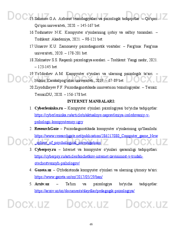 15. Salimov G.A. Axborot  texnologiyalari va psixologik tadqiqotlar. – Qo'qon:
Qo'qon universiteti, 2020. – 145-167 bet.
16. Toshmatov   N.K.   Kompyuter   o'yinlarining   ijobiy   va   salbiy   tomonlari.   –
Toshkent: Akademiya, 2021. – 98-121 bet.
17. Umarov   K.U.   Zamonaviy   psixodiagnostik   vositalar.   –   Farg'ona:   Farg'ona
universiteti, 2020. – 178-201 bet.
18. Xolmatov S.S. Raqamli psixologiya asoslari. – Toshkent: Yangi nashr, 2021.
– 123-145 bet.
19. Yo'ldoshev   A.M.   Kompyuter   o'yinlari   va   ularning   psixologik   ta'siri.   –
Nukus: Karakalpog'iston universiteti, 2019. – 67-89 bet.
20. Ziyodullayev F.F. Psixodiagnostikada innovatsion texnologiyalar. – Termiz:
TermizDU, 2020. – 156-178 bet.
INTERNET MANBALARI:
1. Cyberleninka.ru   – Kompyuter  o'yinlari  psixologiyasi  bo'yicha  tadqiqotlar:
https://cyberleninka.ru/article/n/aktualnye-napravleniya-issledovaniy-v-
psihologii-kompyuternoy-igry
2. ResearchGate   –   Psixodiagnostikada   kompyuter   o'yinlarining   qo'llanilishi:
https://www.researchgate.net/publication/286217080_Computer_game_New
_sphere_of_psychological_investigations
3. Cyberpsy.ru   –   Internet   va   kompyuter   o'yinlari   qaramiligi   tadqiqotlari:
https://cyberpsy.ru/articles/kochetkov-internet-zavisimost-v-trudah-
otechestvennyh-psihologov/
4. Gazeta.uz   –   O'zbekistonda   kompyuter   o'yinlari   va  ularning   ijtimoiy   ta'siri:
https://www.gazeta.uz/oz/2017/05/29/ban/
5. Arxiv.uz   –   Ta'lim   va   psixologiya   bo'yicha   tadqiqotlar:
https://arxiv.uz/uz/documents/slaydlar/pedagogik-psixologiya/
65