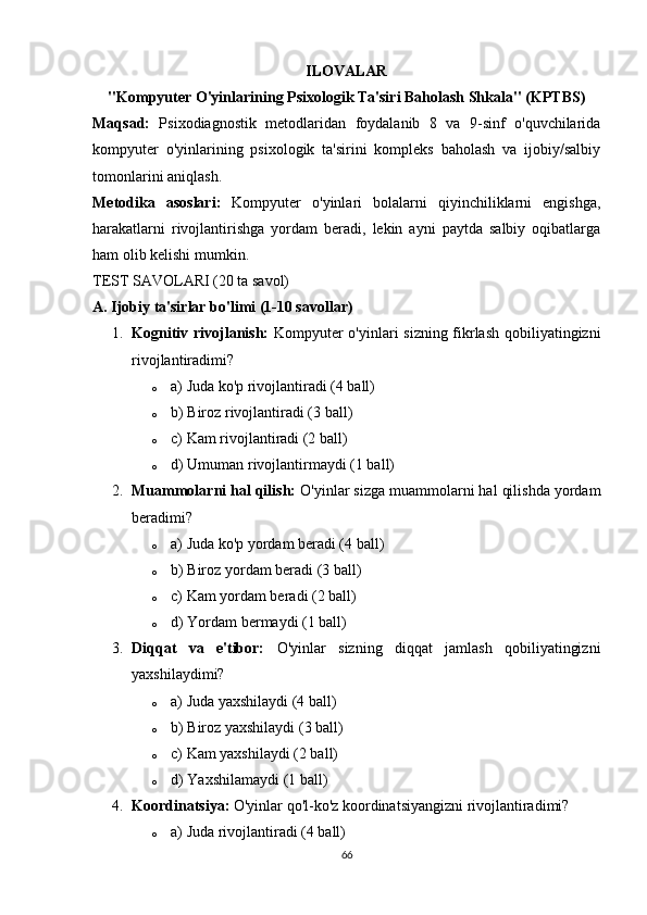 ILOVALAR
"Kompyuter O'yinlarining Psixologik Ta'siri Baholash Shkala" (KPTBS)
Maqsad:   Psixodiagnostik   metodlaridan   foydalanib   8   va   9-sinf   o'quvchilarida
kompyuter   o'yinlarining   psixologik   ta'sirini   kompleks   baholash   va   ijobiy/salbiy
tomonlarini aniqlash.
Metodika   asoslari:   Kompyuter   o'yinlari   bolalarni   qiyinchiliklarni   engishga,
harakatlarni   rivojlantirishga   yordam   beradi,   lekin   ayni   paytda   salbiy   oqibatlarga
ham olib kelishi mumkin.
TEST SAVOLARI (20 ta savol)
A. Ijobiy ta'sirlar bo'limi (1-10 savollar)
1. Kognitiv rivojlanish:   Kompyuter o'yinlari sizning fikrlash qobiliyatingizni
rivojlantiradimi?
o a) Juda ko'p rivojlantiradi (4 ball)
o b) Biroz rivojlantiradi (3 ball)
o c) Kam rivojlantiradi (2 ball)
o d) Umuman rivojlantirmaydi (1 ball)
2. Muammolarni hal qilish:  O'yinlar sizga muammolarni hal qilishda yordam
beradimi?
o a) Juda ko'p yordam beradi (4 ball)
o b) Biroz yordam beradi (3 ball)
o c) Kam yordam beradi (2 ball)
o d) Yordam bermaydi (1 ball)
3. Diqqat   va   e'tibor:   O'yinlar   sizning   diqqat   jamlash   qobiliyatingizni
yaxshilaydimi?
o a) Juda yaxshilaydi (4 ball)
o b) Biroz yaxshilaydi (3 ball)
o c) Kam yaxshilaydi (2 ball)
o d) Yaxshilamaydi (1 ball)
4. Koordinatsiya:  O'yinlar qo'l-ko'z koordinatsiyangizni rivojlantiradimi?
o a) Juda rivojlantiradi (4 ball)
66