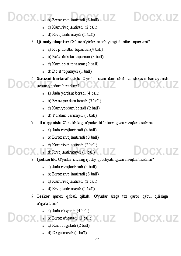 o b) Biroz rivojlantiradi (3 ball)
o c) Kam rivojlantiradi (2 ball)
o d) Rivojlantirmaydi (1 ball)
5. Ijtimoiy aloqalar:  Online o'yinlar orqali yangi do'stlar topasizmi?
o a) Ko'p do'stlar topaman (4 ball)
o b) Ba'zi do'stlar topaman (3 ball)
o c) Kam do'st topaman (2 ball)
o d) Do'st topmaydi (1 ball)
6. Stressni   bartaraf   etish:   O'yinlar   sizni   dam   olish   va   stressni   kamaytirish
uchun yordam beradimi?
o a) Juda yordam beradi (4 ball)
o b) Biroz yordam beradi (3 ball)
o c) Kam yordam beradi (2 ball)
o d) Yordam bermaydi (1 ball)
7. Til o'rganish:  Chet tilidagi o'yinlar til bilimingizni rivojlantiradimi?
o a) Juda rivojlantiradi (4 ball)
o b) Biroz rivojlantiradi (3 ball)
o c) Kam rivojlantiradi (2 ball)
o d) Rivojlantirmaydi (1 ball)
8. Ijodkorlik:  O'yinlar sizning ijodiy qobiliyatingizni rivojlantiradimi?
o a) Juda rivojlantiradi (4 ball)
o b) Biroz rivojlantiradi (3 ball)
o c) Kam rivojlantiradi (2 ball)
o d) Rivojlantirmaydi (1 ball)
9. Tezkor   qaror   qabul   qilish:   O'yinlar   sizga   tez   qaror   qabul   qilishga
o'rgatadimi?
o a) Juda o'rgatadi (4 ball)
o b) Biroz o'rgatadi (3 ball)
o c) Kam o'rgatadi (2 ball)
o d) O'rgatmaydi (1 ball)
67