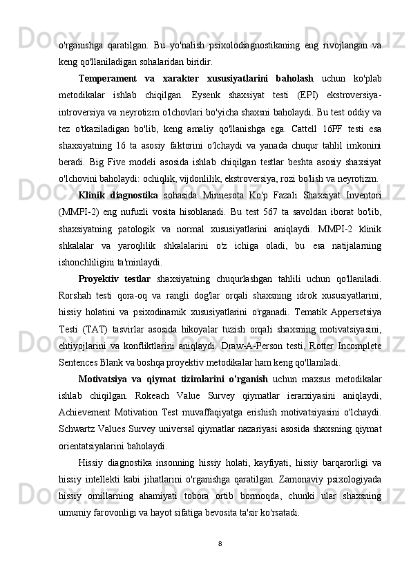o'rganishga   qaratilgan.   Bu   yo'nalish   psixolodiagnostikaning   eng   rivojlangan   va
keng qo'llaniladigan sohalaridan biridir.
Temperament   va   xarakter   xususiyatlarini   baholash   uchun   ko'plab
metodikalar   ishlab   chiqilgan.   Eysenk   shaxsiyat   testi   (EPI)   ekstroversiya-
introversiya va neyrotizm o'lchovlari bo'yicha shaxsni baholaydi. Bu test oddiy va
tez   o'tkaziladigan   bo'lib,   keng   amaliy   qo'llanishga   ega.   Cattell   16PF   testi   esa
shaxsiyatning   16   ta   asosiy   faktorini   o'lchaydi   va   yanada   chuqur   tahlil   imkonini
beradi.   Big   Five   modeli   asosida   ishlab   chiqilgan   testlar   beshta   asosiy   shaxsiyat
o'lchovini baholaydi: ochiqlik, vijdonlilik, ekstroversiya, rozi bo'lish va neyrotizm.
Klinik   diagnostika   sohasida   Minnesota   Ko'p   Fazali   Shaxsiyat   Inventori
(MMPI-2)   eng   nufuzli   vosita   hisoblanadi.   Bu   test   567   ta   savoldan   iborat   bo'lib,
shaxsiyatning   patologik   va   normal   xususiyatlarini   aniqlaydi.   MMPI-2   klinik
shkalalar   va   yaroqlilik   shkalalarini   o'z   ichiga   oladi,   bu   esa   natijalarning
ishonchliligini ta'minlaydi.
Proyektiv   testlar   shaxsiyatning   chuqurlashgan   tahlili   uchun   qo'llaniladi.
Rorshah   testi   qora-oq   va   rangli   dog'lar   orqali   shaxsning   idrok   xususiyatlarini,
hissiy   holatini   va   psixodinamik   xususiyatlarini   o'rganadi.   Tematik   Appersetsiya
Testi   (TAT)   tasvirlar   asosida   hikoyalar   tuzish   orqali   shaxsning   motivatsiyasini,
ehtiyojlarini   va   konfliktlarini   aniqlaydi.   Draw-A-Person   testi,   Rotter   Incomplete
Sentences Blank va boshqa proyektiv metodikalar ham keng qo'llaniladi.
Motivatsiya   va   qiymat   tizimlarini   o'rganish   uchun   maxsus   metodikalar
ishlab   chiqilgan.   Rokeach   Value   Survey   qiymatlar   ierarxiyasini   aniqlaydi,
Achievement   Motivation   Test   muvaffaqiyatga   erishish   motivatsiyasini   o'lchaydi.
Schwartz Values  Survey universal  qiymatlar  nazariyasi  asosida  shaxsning  qiymat
orientatsiyalarini baholaydi.
Hissiy   diagnostika   insonning   hissiy   holati,   kayfiyati,   hissiy   barqarorligi   va
hissiy   intellekti   kabi   jihatlarini   o'rganishga   qaratilgan.   Zamonaviy   psixologiyada
hissiy   omillarning   ahamiyati   tobora   ortib   bormoqda,   chunki   ular   shaxsning
umumiy farovonligi va hayot sifatiga bevosita ta'sir ko'rsatadi.
8