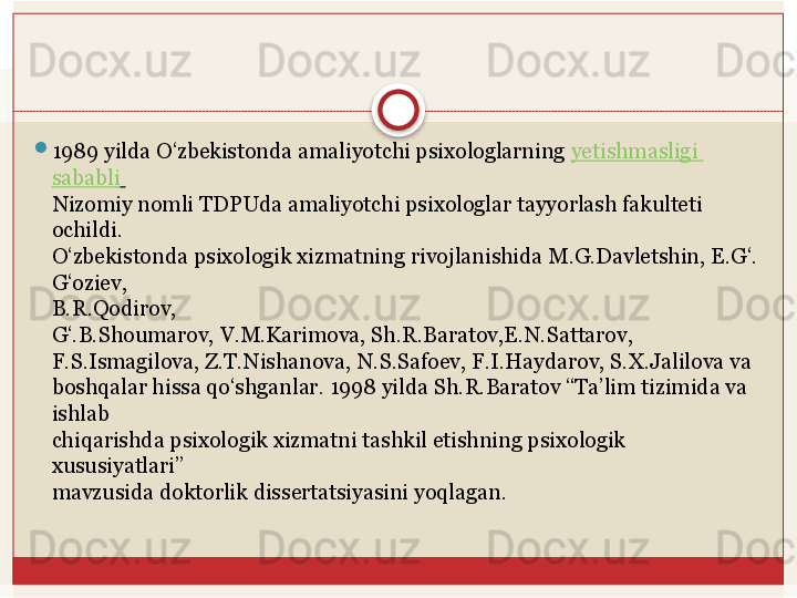 
1989 yilda O‘zbekistonda amaliyotchi psixologlarning  yetishmasligi  
sababli  
Nizomiy nomli TDPUda amaliyotchi psixologlar tayyorlash fakulteti 
ochildi.	
 
O‘zbekistonda	
 psixologik	 xizmatning	 rivojlanishida	 M.G.Davletshin,	 E.G‘.
G‘oziev,	
 
B.R.Qodirov,	
 
G‘.B.Shoumarov, V.M.Karimova, Sh.R.Baratov,E.N.Sattarov,	
 
F.S.Ismagilova, Z.T.Nishanova, N.S.Safoev, F.I.Haydarov, S.X.Jalilova va	
 
boshqalar hissa qo‘shganlar. 1998 yilda Sh.R.Baratov “Ta’lim tizimida va 
ishlab	
 
chiqarishda psixologik xizmatni tashkil etishning psixologik 
xususiyatlari”	
 
mavzusida	
 doktorlik	 dissertatsiyasini	 yoqlagan.	    