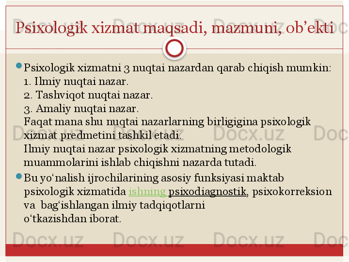 Psixologik xizmat	 maqsadi,	 mazmuni,	 ob’ekti

Psixologik	
 xizmatni	 3	 nuqtai	 nazardan	 qarab	 chiqish	 mumkin:
1.	
 Ilmiy	 nuqtai	 nazar.
2.	
 Tashviqot	 nuqtai	 nazar.
3.	
 Amaliy	 nuqtai	 nazar.
Faqat mana shu	
 nuqtai nazarlarning	 birligigina psixologik 
xizmat predmetini	
 tashkil	 etadi.
Ilmiy nuqtai nazar psixologik xizmatning metodologik 
muammolarini ishlab	
 chiqishni nazarda tutadi. 

Bu yo‘nalish ijrochilarining asosiy funksiyasi maktab	
 
psixologik xizmatida	
  ishning   psixodiagnostik , psixokorreksion 
va 	
 bag‘ishlangan	 ilmiy	 tadqiqotlarni	 
o‘tkazishdan	
 iborat.   