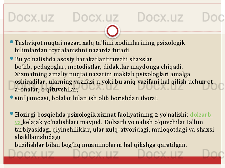 
Tashviqot nuqtai nazari xalq ta’limi xodimlarining psixologik 
bilimlardan foydalanishni nazarda tutadi. 

Bu yo‘nalishda asosiy harakatlantiruvchi shaxslar	
 
bo‘lib,	
 pedagoglar,	 metodistlar,	 didaktlar	 maydonga	 chiqadi.
Xizmatning amaliy nuqtai nazarini maktab psixologlari amalga 
oshiradilar,	
 ularning	 vazifasi	 u	 yoki	 bu	 aniq	 vazifani	 hal	 qilish	 uchun	 ot
a-onalar,	
 o‘qituvchilar,	 

sinf	
 jamoasi,	 bolalar	 bilan	 ish	 olib	 borishdan	 iborat.
 

Hozirgi bosqichda psixologik xizmat faoliyatining 2   yo‘nalishi:	
  dolzarb  
va   kelajak yo‘nalishlari mavjud. Dolzarb yo‘nalish o‘quvchilar ta’lim 
tarbiyasidagi	
 qiyinchiliklar, ular xulq-atvoridagi, muloqotdagi va shaxsi 
shakllanishidagi	
 
buzilishlar	
 bilan	 bog‘liq	 muammolarni	 hal	 qilishga	 qaratilgan.   