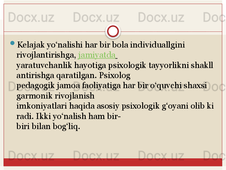 
Kelajak yo‘nalishi har bir bola individuallgini 
rivojlantirishga,  jamiyatda  
yaratuvchanlik	
 hayotiga	 psixologik	 tayyorlikni	 shakll
antirishga	
 qaratilgan.	 Psixolog	 
pedagogik jamoa faoliyatiga har bir o‘quvchi shaxsi 
garmonik rivojlanish	
 
imkoniyatlari	
 haqida	 asosiy	 psixologik	 g‘oyani	 olib	 ki
radi.	
 Ikki	 yo‘nalish	 ham	 bir-
biri	
 bilan	 bog‘liq.   