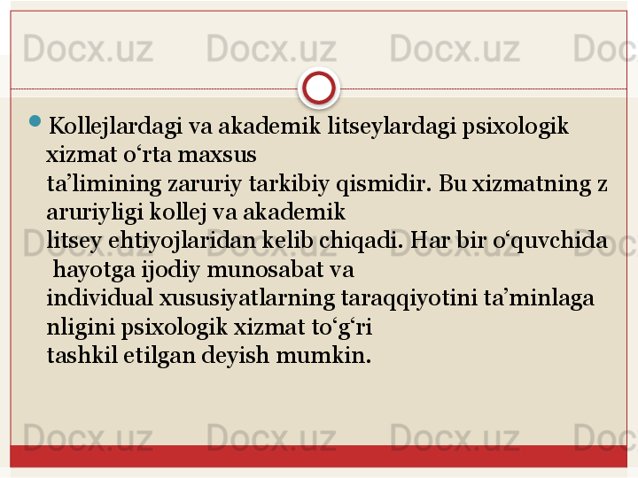 
Kollejlardagi va akademik litseylardagi psixologik 
xizmat o‘rta maxsus 
ta’limining	
 zaruriy	 tarkibiy	 qismidir.	 Bu	 xizmatning	 z
aruriyligi	
 kollej	 va	 akademik	 
litsey	
 ehtiyojlaridan	 kelib	 chiqadi.	 Har	 bir	 o‘quvchida
 	
hayotga	 ijodiy	 munosabat	 va	 
individual	
 xususiyatlarning	 taraqqiyotini	 ta’minlaga
nligini	
 psixologik	 xizmat	 to‘g‘ri	 
tashkil	
 etilgan	 deyish	 mumkin.   