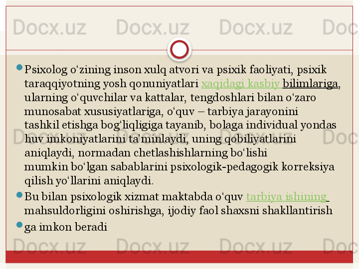 
Psixolog o‘zining inson xulq atvori va psixik faoliyati, psixik 
taraqqiyotning yosh qonuniyatlari	  xaqidagi   kasbiy   bilimlariga , 
ularning o‘quvchilar va kattalar,	
 tengdoshlari bilan o‘zaro 
munosabat xususiyatlariga, o‘quv – tarbiya jarayonini	
 
tashkil	
 etishga	 bog‘liqligiga	 tayanib,	 bolaga	 individual	 yondas
huv	
 imkoniyatlarini	 ta’minlaydi, uning qobiliyatlarini 
aniqlaydi, normadan chetlashishlarning bo‘lishi	
 
mumkin bo‘lgan sabablarini psixologik-pedagogik korreksiya 
qilish yo‘llarini	
 aniqlaydi. 

Bu bilan psixologik xizmat maktabda o‘quv	
  tarbiya   ishining  
mahsuldorligini	
 oshirishga,	 ijodiy	 faol	 shaxsni	 shakllantirish

ga	
 imkon	 beradi   