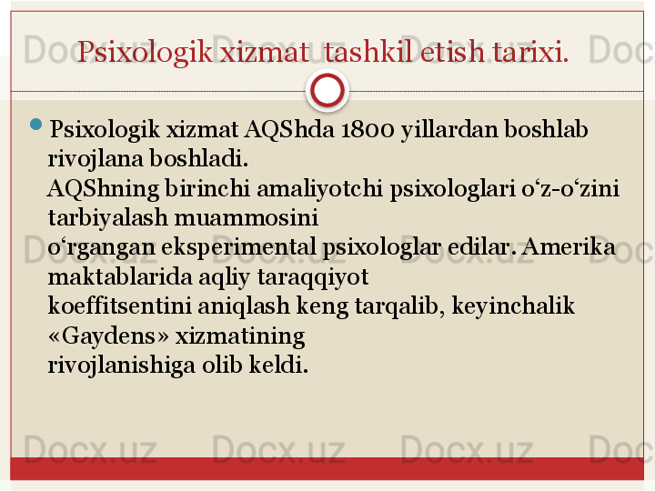 Psixologik xizmat	  tashkil	 etish	 tarixi.	 

Psixologik xizmat AQShda 1800   yillardan boshlab 
rivojlana boshladi.	
 
AQShning birinchi amaliyotchi psixologlari o‘z-o‘zini 
tarbiyalash muammosini	
 
o‘rgangan	
 eksperimental	 psixologlar	 edilar.	 Amerika	 
maktablarida	
 aqliy	 taraqqiyot	 
koeffitsentini aniqlash keng tarqalib, keyinchalik 
«Gaydens» xizmatining	
 
rivojlanishiga	
 olib	 keldi.   