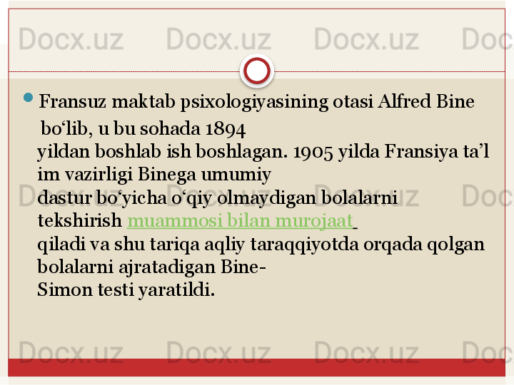 
Fransuz maktab	 psixologiyasining	 otasi	 Alfred	 Bine	 
     bo‘lib,	
 u	 bu	 sohada	 1894	 
yildan	
 boshlab	 ish	 boshlagan.	 1905	 yilda	 Fransiya	 ta’l
im	
 vazirligi	 Binega	 umumiy	 
dastur bo‘yicha o‘qiy olmaydigan bolalarni 
tekshirish	
  muammosi   bilan   murojaat  
qiladi va shu tariqa aqliy taraqqiyotda orqada qolgan 
bolalarni ajratadigan Bine-
Simon	
 testi	 yaratildi.   