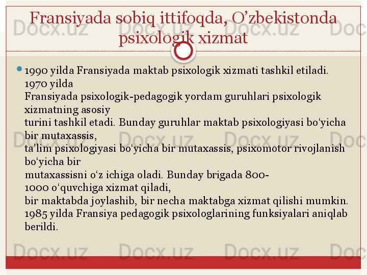 Fransiyada sobiq ittifoqda, O’zbekistonda 
psixologik xizmat

1990   yilda Fransiyada maktab psixologik xizmati tashkil etiladi. 
1970   yilda 
Fransiyada psixologik-pedagogik yordam guruhlari psixologik 
xizmatning asosiy	
 
turini	
 tashkil	 etadi.	 Bunday	 guruhlar	 maktab	 psixologiyasi	 bo‘yicha	 
bir	
 mutaxassis,	 
ta’lim psixologiyasi bo‘yicha bir mutaxassis, psixomotor rivojlanish 
bo‘yicha bir	
 
mutaxassisni	
 o‘z	 ichiga	 oladi.	 Bunday	 brigada	 800-
1000	
 o‘quvchiga	 xizmat	 qiladi,	 
bir	
 maktabda	 joylashib,	 bir	 necha	 maktabga	 xizmat	 qilishi	 mumkin.
1985 yilda Fransiya pedagogik psixologlarining funksiyalari aniqlab 
berildi.	
    