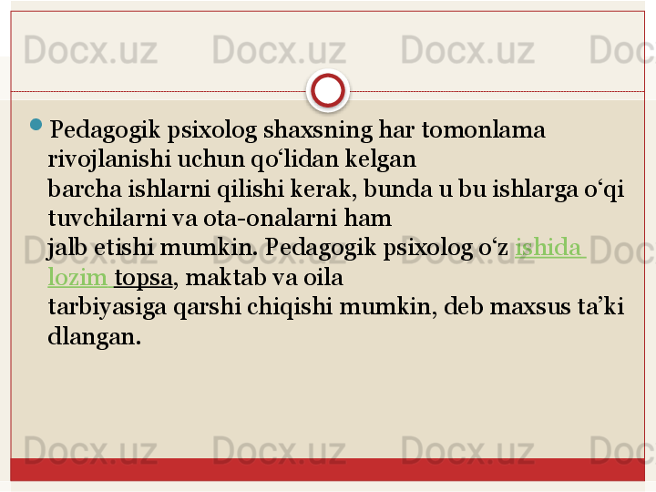 
Pedagogik psixolog shaxsning har tomonlama 
rivojlanishi uchun qo‘lidan kelgan 
barcha	
 ishlarni	 qilishi	 kerak,	 bunda	 u	 bu	 ishlarga	 o‘qi
tuvchilarni	
 va	 ota-onalarni	 ham	 
jalb etishi mumkin. Pedagogik psixolog o‘z	
  ishida  
lozim   topsa , maktab va oila	
 
tarbiyasiga	
 qarshi	 chiqishi	 mumkin,	 deb	 maxsus	 ta’ki
dlangan.   