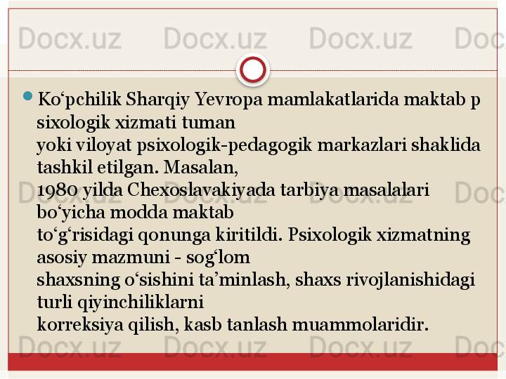 
Ko‘pchilik Sharqiy	 Yevropa	 mamlakatlarida	 maktab	 p
sixologik	
 xizmati	 tuman	 
yoki viloyat psixologik-pedagogik markazlari shaklida 
tashkil etilgan. Masalan,
 
1980 yilda Chexoslavakiyada tarbiya masalalari 
bo‘yicha modda maktab
 
to‘g‘risidagi qonunga kiritildi. Psixologik xizmatning 
asosiy mazmuni - sog‘lom	
 
shaxsning o‘sishini ta’minlash, shaxs rivojlanishidagi 
turli qiyinchiliklarni	
 
korreksiya	
 qilish,	 kasb	 tanlash	 muammolaridir.	    