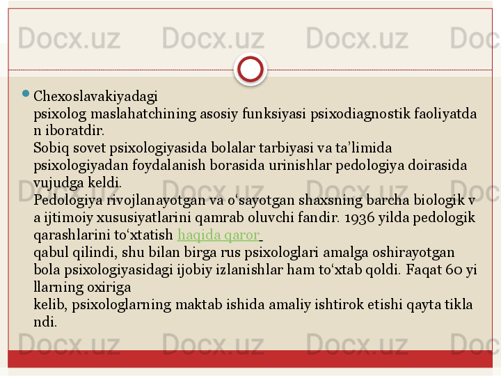 
Chexoslavakiyadagi  
psixolog	
 maslahatchining	 asosiy	 funksiyasi	 psixodiagnostik	 faoliyatda
n	
 iboratdir.
Sobiq sovet psixologiyasida bolalar tarbiyasi va ta’limida 
psixologiyadan	
 foydalanish borasida urinishlar pedologiya doirasida 
vujudga keldi. 
Pedologiya	
 rivojlanayotgan	 va	 o‘sayotgan	 shaxsning	 barcha	 biologik	 v
a	
 ijtimoiy	 xususiyatlarini	 qamrab oluvchi fandir. 1936   yilda pedologik 
qarashlarini to‘xtatish	
  haqida   qaror  
qabul qilindi, shu bilan birga rus psixologlari amalga oshirayotgan 
bola	
 psixologiyasidagi	 ijobiy	 izlanishlar	 ham	 to‘xtab	 qoldi.	 Faqat	 60	 yi
llarning	
 oxiriga	 
kelib,	
 psixologlarning	 maktab	 ishida	 amaliy	 ishtirok	 etishi	 qayta	 tikla
ndi.   