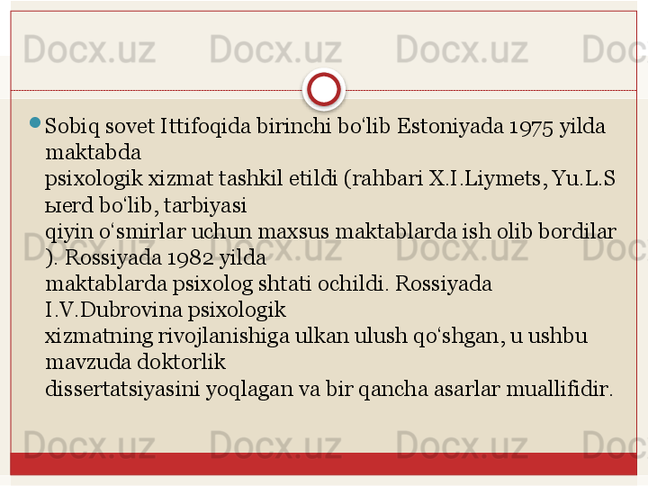 
Sobiq sovet Ittifoqida birinchi bo‘lib Estoniyada 1975   yilda 
maktabda 
psixologik
 xizmat	 tashkil	 etildi	 (rahbari	 X.I.Liymets,	 Yu.L.S
ы erd	
 bo‘lib,	 tarbiyasi	 
qiyin	
 o‘smirlar	 uchun	 maxsus	 maktablarda	 ish	 olib	 bordilar
).	
 Rossiyada	 1982	 yilda	 
maktablarda psixolog shtati ochildi. Rossiyada 
I.V.Dubrovina psixologik	
 
xizmatning rivojlanishiga ulkan ulush qo‘shgan, u ushbu 
mavzuda doktorlik	
 
dissertatsiyasini	
 yoqlagan	 va	 bir	 qancha	 asarlar	 muallifidir.
    