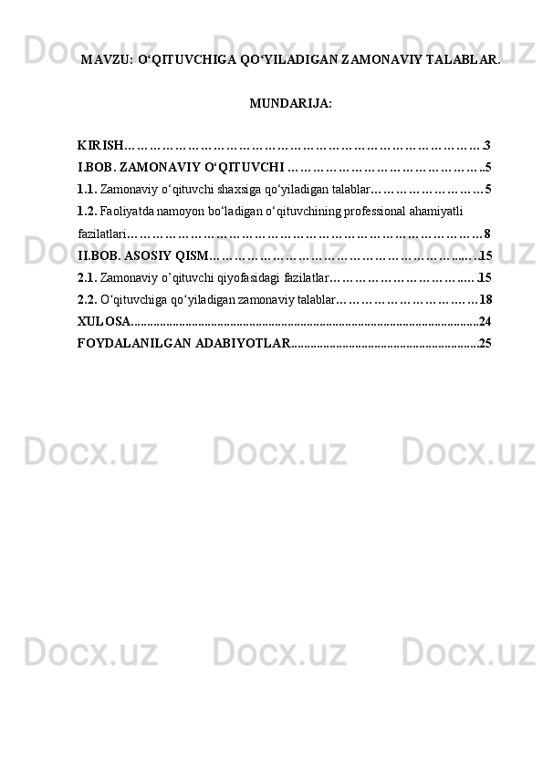 MAVZU:   O QITUVCHIGA QO YILADIGAN ZAMONAVIY TALABLAR.ʻ ʻ
MUNDARIJA:
KIRISH………………………………………………………………………….3
I.BOB. ZAMONAVIY O‘QITUVCHI ………………………………………..5
1.1.  Zamonaviy o‘qituvchi shaxsiga qo‘yiladigan talablar ………………………5
1.2.  Faoliyatda namoyon bo‘ladigan o‘qituvchining professional ahamiyatli
fazilatlari …………………………………………………………………………8
II.BOB. ASOSIY QISM…………………………………………………...…..15
2.1.  Zamonaviy o’qituvchi qiyofasidagi fazilatlar …………………………..….15
2.2.  O qituvchiga qo yiladigan zamonaviy talablar	
ʻ ʻ ……………………….……18
XULOSA.............................................................................................................24
FOYDALANILGAN ADABIYOTLAR...........................................................25 