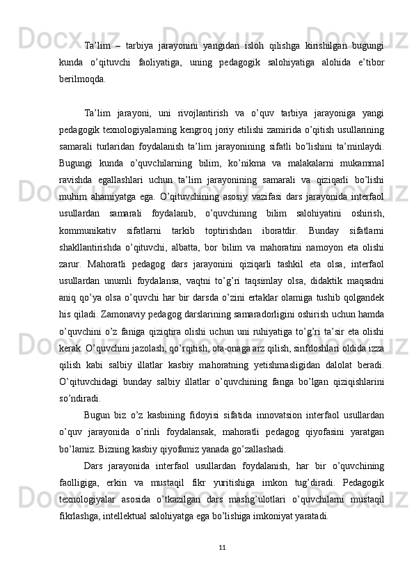 Ta’lim   –   tarbiya   jarayonini   yangidan   isloh   qilishga   kirishilgan   bugungi
kunda   o’qituvchi   faoliyatiga,   uning   pedagogik   salohiyatiga   alohida   e’tibor
berilmoqda.
Ta’lim   jarayoni,   uni   rivojlantirish   va   o’quv   tarbiya   jarayoniga   yangi
pedagogik texnologiyalarning kengroq joriy etilishi  zamirida o’qitish  usullarining
samarali   turlaridan   foydalanish   ta’lim   jarayonining   sifatli   bo’lishini   ta’minlaydi.
Bugungi   kunda   o’quvchilarning   bilim,   ko’nikma   va   malakalarni   mukammal
ravishda   egallashlari   uchun   ta’lim   jarayonining   samarali   va   qiziqarli   bo’lishi
muhim   ahamiyatga   ega.   O’qituvchining   asosiy   vazifasi   dars   jarayonida   interfaol
usullardan   samarali   foydalanib,   o’quvchining   bilim   salohiyatini   oshirish,
kommunikativ   sifatlarni   tarkib   toptirishdan   iboratdir.   Bunday   sifatlarni
shakllantirishda   o’qituvchi,   albatta,   bor   bilim   va   mahoratini   namoyon   eta   olishi
zarur.   Mahoratli   pedagog   dars   jarayonini   qiziqarli   tashkil   eta   olsa,   interfaol
usullardan   unumli   foydalansa,   vaqtni   to’g’ri   taqsimlay   olsa,   didaktik   maqsadni
aniq   qo’ya   olsa   o’quvchi   har   bir   darsda   o’zini   ertaklar   olamiga   tushib   qolgandek
his qiladi. Zamonaviy pedagog darslarining samaradorligini oshirish uchun hamda
o’quvchini   o’z   faniga  qiziqtira   olishi   uchun   uni   ruhiyatiga   to’g’ri   ta’sir   eta   olishi
kerak. O’quvchini jazolash, qo’rqitish, ota-onaga arz qilish, sinfdoshlari oldida izza
qilish   kabi   salbiy   illatlar   kasbiy   mahoratning   yetishmasligidan   dalolat   beradi.
O’qituvchidagi   bunday   salbiy   illatlar   o’quvchining   fanga   bo’lgan   qiziqishlarini
so’ndiradi.
Bugun   biz   o’z   kasbining   fidoyisi   sifatida   innovatsion   interfaol   usullardan
o’quv   jarayonida   o’rinli   foydalansak,   mahoratli   pedagog   qiyofasini   yaratgan
bo’lamiz. Bizning kasbiy qiyofamiz yanada go’zallashadi.
Dars   jarayonida   interfaol   usullardan   foydalanish,   har   bir   o’quvchining
faolligiga,   erkin   va   mustaqil   fikr   yuritishiga   imkon   tug’diradi.   Pedagogik
texnologiyalar   asosida   o’tkazilgan   dars   mashg’ulotlari   o’quvchilarni   mustaqil
fikrlashga, intellektual salohiyatga ega bo’lishiga imkoniyat yaratadi.
11 