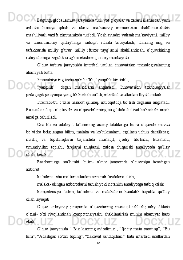 Bugungi globallashuv jarayonida turli yot g’oyalar va zararli illatlardan yosh
avlodni   himoya   qilish   va   ularda   mafkuraviy   immunitetni   shakllantirishdek
mas’uliyatli vazifa zimmamizda turibdi. Yosh avlodni yuksak ma’naviyatli, milliy
va   umuminsoniy   qadriytlarga   sadoqat   ruhida   tarbiyalash,   ularning   ong   va
tafakkurida   milliy   g’urur,   milliy   iftixor   tuyg’usini   shakllantirish,   o’quvchining
ruhiy olamiga ezgulik urug’ini ekishning asosiy manbayidir.
O’quv   tarbiya   jarayonida   interfaol   usullar,   innovatsion   texnologiyalarning
ahamiyati katta.
Innovatsiya inglizcha so’z bo’lib, “yangilik kiritish’’,
“yangilik’’   degan   ma’nolarni   anglatadi.   Innovatsion   texnologiyalar
pedagogik jarayonga yangilik kiritish bo’lib, interfaol usullardan foydalaniladi.
Interfaol-bu   o’zaro   harakat   qilmoq,   muloqotdqa   bo’lish   deganini   anglatadi.
Bu usullar faqat o’qituvchi va o’quvchilarning birgalikda faoliyat ko’rsatishi orqali
amalga oshiriladi.
Ona   tili   va   adabiyot   ta’limining   asosiy   talablariga   ko’ra   o’quvchi   mavzu
bo’yicha   belgilangan   bilim,   malaka   va   ko’nikmalarni   egallash   uchun   darslikdagi
mashq   va   topshiriqlarni   bajarishda   mustaqil,   ijodiy   fikrlashi,   kuzatishi,
umumiylikni   topishi,   farqlarni   aniqlashi,   xulosa   chiqarishi   amaliyotda   qo’llay
olishi kerak.
Barchamizga   ma’lumki,   bilim-   o’quv   jarayonida   o’quvchiga   beradigan
axborot;
ko’nikma- shu ma’lumotlardan samarali foydalana olish;
malaka- olingan axborotlarni tanish yoki notanish amaliyotga tatbiq etish;
kompetensiya-   bilim,   ko’nikma   va   malakalarni   kundalik   hayotda   qo’llay
olish layoqati.
O’quv   tarbiyaviy   jarayonda   o’quvchining   mustaqil   ishlash,ijodiy   fiklash
o’zini-   o’zi   rivojlantirish   kompetensiyasini   shakllantirish   muhim   ahamiyat   kasb
etadi.
O’quv   jarayonida   “   Biz   kimning   avlodimiz”,   “Ijodiy   matn   yarating”,   “Bu
kim”, “Adashgan so’zni toping”, “Zakovat sandiqchasi’’ kabi  interfaol usullardan
12 