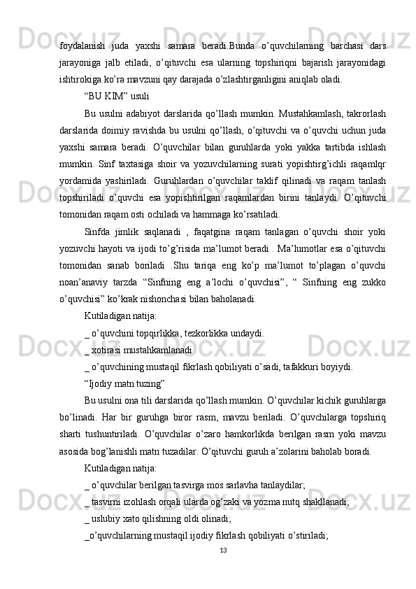 foydalanish   juda   yaxshi   samara   beradi.Bunda   o’quvchilarning   barchasi   dars
jarayoniga   jalb   etiladi,   o’qituvchi   esa   ularning   topshiriqni   bajarish   jarayonidagi
ishtirokiga ko’ra mavzuni qay darajada o’zlashtirganligini aniqlab oladi.
“BU KIM” usuli
Bu  usulni   adabiyot  darslarida  qo’llash  mumkin.  Mustahkamlash,   takrorlash
darslarida doimiy  ravishda  bu  usulni   qo’llash,  o’qituvchi  va  o’quvchi  uchun  juda
yaxshi   samara   beradi.   O’quvchilar   bilan   guruhlarda   yoki   yakka   tartibda   ishlash
mumkin.   Sinf   taxtasiga   shoir   va   yozuvchilarning   surati   yopishtirg’ichli   raqamlqr
yordamida   yashiriladi.   Guruhlardan   o’quvchilar   taklif   qilinadi   va   raqam   tanlash
topshiriladi   o’quvchi   esa   yopishtirilgan   raqamlardan   birini   tanlaydi.   O’qituvchi
tomonidan raqam osti ochiladi va hammaga ko’rsatiladi.
Sinfda   jimlik   saqlanadi   ,   faqatgina   raqam   tanlagan   o’quvchi   shoir   yoki
yozuvchi hayoti va ijodi to’g’risida ma’lumot beradi . Ma’lumotlar esa o’qituvchi
tomonidan   sanab   boriladi   .Shu   tariqa   eng   ko’p   ma’lumot   to’plagan   o’quvchi
noan’anaviy   tarzda   “Sinfning   eng   a’lochi   o’quvchisi”,   “   Sinfning   eng   zukko
o’quvchisi” ko’krak nishonchasi bilan baholanadi.
Kutiladigan natija:
_ o’quvchini topqirlikka, tezkorlikka undaydi.
_ xotirasi mustahkamlanadi
_ o’quvchining mustaqil fikrlash qobiliyati o’sadi, tafakkuri boyiydi.
“Ijodiy matn tuzing”
Bu usulni ona tili darslarida qo’llash mumkin. O’quvchilar kichik guruhlarga
bo’linadi.   Har   bir   guruhga   biror   rasm,   mavzu   beriladi.   O’quvchilarga   topshiriq
sharti   tushuntiriladi.   O’quvchilar   o’zaro   hamkorlikda   berilgan   rasm   yoki   mavzu
asosida bog’lanishli matn tuzadilar. O’qituvchi guruh a’zolarini baholab boradi.
Kutiladigan natija:
_ o’quvchilar berilgan tasvirga mos sarlavha tanlaydilar;
_ tasvirni izohlash orqali ularda og’zaki va yozma nutq shakllanadi;
_ uslubiy xato qilishning oldi olinadi;
_o’quvchilarning mustaqil ijodiy fikrlash qobiliyati o’stiriladi;
13 