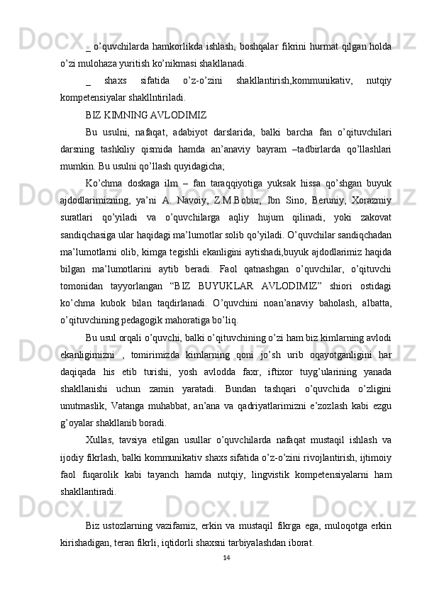 _ o’quvchilarda hamkorlikda ishlash,  boshqalar  fikrini  hurmat  qilgan holda
o’zi mulohaza yuritish ko’nikmasi shakllanadi.
_   shaxs   sifatida   o’z-o’zini   shakllantirish,kommunikativ,   nutqiy
kompetensiyalar shakllntiriladi.
BIZ KIMNING AVLODIMIZ
Bu   usulni,   nafaqat,   adabiyot   darslarida,   balki   barcha   fan   o’qituvchilari
darsning   tashkiliy   qismida   hamda   an’anaviy   bayram   –tadbirlarda   qo’llashlari
mumkin. Bu usulni qo’llash quyidagicha;
Ko’chma   doskaga   ilm   –   fan   taraqqiyotiga   yuksak   hissa   qo’shgan   buyuk
ajdodlarimizning,   ya’ni   A.   Navoiy,   Z.M.Bobur,   Ibn   Sino,   Beruniy,   Xorazmiy
suratlari   qo’yiladi   va   o’quvchilarga   aqliy   hujum   qilinadi,   yoki   zakovat
sandiqchasiga ular haqidagi ma’lumotlar solib qo’yiladi. O’quvchilar sandiqchadan
ma’lumotlarni olib, kimga tegishli ekanligini aytishadi,buyuk ajdodlarimiz haqida
bilgan   ma’lumotlarini   aytib   beradi.   Faol   qatnashgan   o’quvchilar,   o’qituvchi
tomonidan   tayyorlangan   “BIZ   BUYUKLAR   AVLODIMIZ”   shiori   ostidagi
ko’chma   kubok   bilan   taqdirlanadi.   O’quvchini   noan’anaviy   baholash,   albatta,
o’qituvchining pedagogik mahoratiga bo’liq.
Bu usul orqali o’quvchi, balki o’qituvchining o’zi ham biz kimlarning avlodi
ekanligimizni   ,   tomirimizda   kimlarning   qoni   jo’sh   urib   oqayotganligini   har
daqiqada   his   etib   turishi,   yosh   avlodda   faxr,   iftixor   tuyg’ularining   yanada
shakllanishi   uchun   zamin   yaratadi.   Bundan   tashqari   o’quvchida   o’zligini
unutmaslik,   Vatanga   muhabbat,   an’ana   va   qadriyatlarimizni   e’zozlash   kabi   ezgu
g’oyalar shakllanib boradi.
Xullas,   tavsiya   etilgan   usullar   o’quvchilarda   nafaqat   mustaqil   ishlash   va
ijodiy fikrlash, balki kommunikativ shaxs sifatida o’z-o’zini rivojlantirish, ijtimoiy
faol   fuqarolik   kabi   tayanch   hamda   nutqiy,   lingvistik   kompetensiyalarni   ham
shakllantiradi.
Biz   ustozlarning   vazifamiz,   erkin   va   mustaqil   fikrga   ega,   muloqotga   erkin
kirishadigan, teran fikrli, iqtidorli shaxsni tarbiyalashdan iborat.
14 