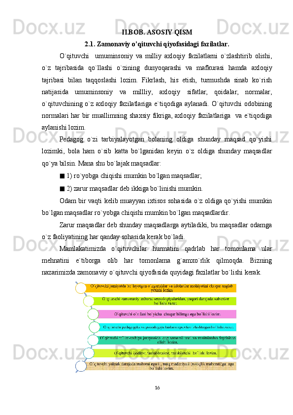 II.BOB. ASOSIY QISM
2.1. Zamonaviy o’qituvchi qiyofasidagi fazilatlar.
O`qituvchi     umuminsoniy   va   milliy   axloqiy   fazilatlarni   o`zlashtirib   olishi,
o`z   tajribasida   qo`llashi   o`zining   dunyoqarashi   va   mafkurasi   hamda   axloqiy
tajribasi   bilan   taqqoslashi   lozim.   Fikrlash,   his   etish,   turmushda   sinab   ko`rish
natijasida   umuminsoniy   va   millliy,   axloqiy   sifatlar,   qoidalar,   normalar,
o`qituvchining o`z axloqiy fazilatlariga e`tiqodiga aylanadi. O`qituvchi odobining
normalari har bir muallimning shaxsiy fikriga, axloqiy fazilatlariga   va e`tiqodiga
aylanishi lozim.  
Pedagog   o`zi   tarbiyalayotgan   bolaning   oldiga   shunday   maqsad   qo`yishi
lozimki,   bola   ham   o`sib   katta   bo`lganidan   keyin   o`z   oldiga   shunday   maqsadlar
qo`ya bilsin. Mana shu bo`lajak maqsadlar: 
◼  1) ro`yobga chiqishi mumkin bo`lgan maqsadlar; 
◼  2) zarur maqsadlar deb ikkiga bo`linishi mumkin. 
Odam bir vaqti kelib muayyan ixtisos sohasida o`z oldiga qo`yishi mumkin
bo`lgan maqsadlar ro`yobga chiqishi mumkin bo`lgan maqsadlardir. 
Zarur maqsadlar deb shunday maqsadlarga aytiladiki, bu maqsadlar odamga
o`z faoliyatining har qanday sohasida kerak bo`ladi. 
Mamlakatimizda   o`qituvchilar   hurmatini   qadrlab   har   tomonlama   ular
mehnatini   e`tiborga   olib   har   tomonlama   g`amxo`rlik   qilmoqda.   Bizning
nazarimizda zamonaviy o`qituvchi qiyofasida quyidagi fazilatlar bo`lishi kerak.
16 