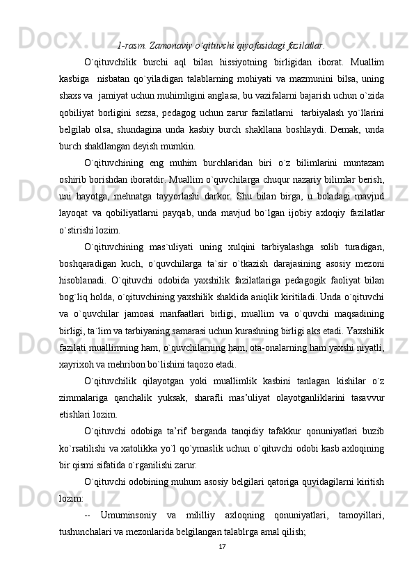 1-rasm. Zamonaviy o’qituvchi qiyofasidagi fazilatlar.
O`qituvchilik   burchi   aql   bilan   hissiyotning   birligidan   iborat.   Muallim
kasbiga     nisbatan   qo`yiladigan   talablarning   mohiyati   va   mazmunini   bilsa,   uning
shaxs va  jamiyat uchun muhimligini anglasa, bu vazifalarni bajarish uchun o`zida
qobiliyat   borligini   sezsa,   pedagog   uchun   zarur   fazilatlarni     tarbiyalash   yo`llarini
belgilab   olsa,   shundagina   unda   kasbiy   burch   shakllana   boshlaydi.   Demak,   unda
burch shakllangan deyish mumkin. 
O`qituvchining   eng   muhim   burchlaridan   biri   o`z   bilimlarini   muntazam
oshirib borishdan iboratdir. Muallim o`quvchilarga chuqur nazariy bilimlar berish,
uni   hayotga,   mehnatga   tayyorlashi   darkor.   Shu   bilan   birga,   u   boladagi   mavjud
layoqat   va   qobiliyatlarni   payqab,   unda   mavjud   bo`lgan   ijobiy   axloqiy   fazilatlar
o`stirishi lozim. 
O`qituvchining   mas`uliyati   uning   xulqini   tarbiyalashga   solib   turadigan,
boshqaradigan   kuch,   o`quvchilarga   ta`sir   o`tkazish   darajasining   asosiy   mezoni
hisoblanadi.   O`qituvchi   odobida   yaxshilik   fazilatlariga   pedagogik   faoliyat   bilan
bog`liq holda, o`qituvchining yaxshilik shaklida aniqlik kiritiladi. Unda o`qituvchi
va   o`quvchilar   jamoasi   manfaatlari   birligi,   muallim   va   o`quvchi   maqsadining
birligi, ta`lim va tarbiyaning samarasi uchun kurashning birligi aks etadi. Yaxshilik
fazilati muallimning ham, o`quvchilarning ham, ota-onalarning ham yaxshi niyatli,
xayrixoh va mehribon bo`lishini taqozo etadi. 
O`qituvchilik   qilayotgan   yoki   muallimlik   kasbini   tanlagan   kishilar   o`z
zimmalariga   qanchalik   yuksak,   sharafli   mas’uliyat   olayotganliklarini   tasavvur
etishlari lozim.  
O`qituvchi   odobiga   ta’rif   berganda   tanqidiy   tafakkur   qonuniyatlari   buzib
ko`rsatilishi va xatolikka yo`l qo`ymaslik uchun o`qituvchi odobi kasb axloqining
bir qismi sifatida o`rganilishi zarur.  
O`qituvchi odobining muhum asosiy belgilari qatoriga quyidagilarni kiritish
lozim: 
--   Umuminsoniy   va   mililliy   axloqning   qonuniyatlari,   tamoyillari,
tushunchalari va mezonlarida belgilangan talablrga amal qilish; 
17 