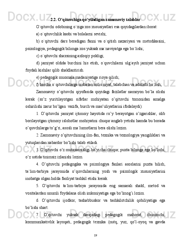 2.2. O qituvchiga qo yiladigan zamonaviy talablarʻ ʻ
O`qituvchi odobining o`ziga xos xususiyatlari esa quyidagilardan iborat:
a) o`qituvchilik kasbi va bolalarni sevishi; 
b)   o`qituvchi   dars   beradigan   fanni   va   o`qitish   nazariyasi   va   metodikasini,
psixologiya, pedagogik bilimga xos yuksak ma`naviyatga ega bo`lishi; 
c) o`qituvchi shaxsining axloqiy pokligi;
d)   jamiyat   oldida   burchini   his   etish,   o`quvchilarni   ulg`ayib   jamiyat   uchun
foydali kishilar qilib shakllantirish. 
e) pedagogik muomala madaniyatiga rioya qilish; 
f) barcha o`qituvchilarga nisbatan xolis niyat, talabchan va adolatli bo`lish; 
Zamonaviy   o’qituvchi   qiyofasida   quyidagi   fazilatlar   namoyon   bo’la   olishi
kerak   (so’z   yuritilayotgan   sifatlar   mohiyatan   o’qituvchi   tomonidan   amalga
oshirilishi zarur bo’lgan  vazifa, burch va mas’uliyatlarini ifodalaydi): 
1.   O’qituvchi   jamiyat   ijtimoiy   hayotida   ro’y   berayotgan   o’zgarishlar,   olib
borilayotgan ijtimoiy islohotlar mohiyatini chuqur anglab yetishi hamda bu borada
o’quvchilarga to’g’ri, asosli ma`lumotlarni bera olishi lozim. 
2. Zamonaviy o’qituvchining ilm-fan, texnika va texnologiya yangiliklari va
yutuqlaridan xabardor bo’lishi talab etiladi. 
3. O’qituvchi o’z mutaxassisligi bo’yicha chuqur, puxta bilimga ega bo’lishi,
o’z ustida tinimsiz izlanishi lozim. 
4.   O’qituvchi   pedagogika   va   psixologiya   fanlari   asoslarini   puxta   bilish,
ta`lim-tarbiya   jarayonida   o’quvchilarning   yosh   va   psixologik   xususiyatlarini
inobatga olgan holda faoliyat tashkil etishi kerak. 
5.   O’qituvchi   ta`lim-tarbiya   jarayonida   eng   samarali   shakl,   metod   va
vositalardan unumli foydalana olish imkoniyatiga ega bo’lmog’i lozim. 
6.   O’qituvchi   ijodkor,   tashabbuskor   va   tashkilotchilik   qobiliyatiga   ega
bo’lishi shart. 
7.   O’qituvchi   yuksak   darajadagi   pedagogik   mahorat,   chunonchi,
kommunikativlik   layoqati,   pedagogik   texnika   (nutq,   yuz,   qo’l-oyoq   va   gavda
19 