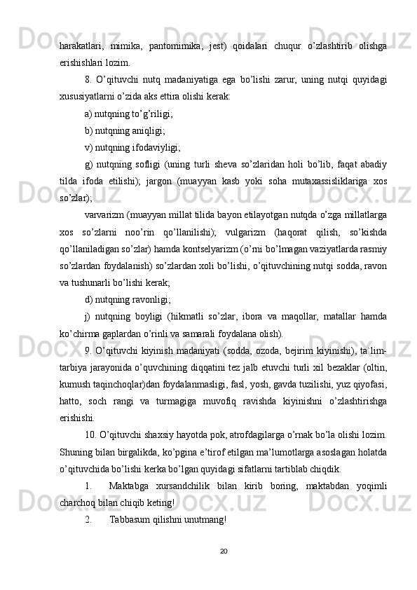 harakatlari,   mimika,   pantomimika,   jest)   qoidalari   chuqur   o’zlashtirib   olishga
erishishlari lozim. 
8.   O’qituvchi   nutq   madaniyatiga   ega   bo’lishi   zarur,   uning   nutqi   quyidagi
xususiyatlarni o’zida aks ettira olishi kerak: 
a) nutqning to’g’riligi; 
b) nutqning aniqligi; 
v) nutqning ifodaviyligi; 
g)   nutqning   sofligi   (uning   turli   sheva   so’zlaridan   holi   bo’lib,   faqat   abadiy
tilda   ifoda   etilishi);   jargon   (muayyan   kasb   yoki   soha   mutaxassisliklariga   xos
so’zlar); 
varvarizm (muayyan millat tilida bayon etilayotgan nutqda o’zga millatlarga
xos   so’zlarni   noo’rin   qo’llanilishi);   vulgarizm   (haqorat   qilish,   so’kishda
qo’llaniladigan so’zlar) hamda kontselyarizm (o’rni bo’lmagan vaziyatlarda rasmiy
so’zlardan foydalanish) so’zlardan xoli bo’lishi, o’qituvchining nutqi sodda, ravon
va tushunarli bo’lishi kerak; 
d) nutqning ravonligi; 
j)   nutqning   boyligi   (hikmatli   so’zlar,   ibora   va   maqollar,   matallar   hamda
ko’chirma gaplardan o’rinli va samarali foydalana olish). 
9.  O’qituvchi  kiyinish   madaniyati   (sodda,  ozoda,  bejirim   kiyinishi),  ta`lim-
tarbiya jarayonida o’quvchining diqqatini tez jalb etuvchi turli xil bezaklar (oltin,
kumush taqinchoqlar)dan foydalanmasligi, fasl, yosh, gavda tuzilishi, yuz qiyofasi,
hatto,   soch   rangi   va   turmagiga   muvofiq   ravishda   kiyinishni   o’zlashtirishga
erishishi. 
10. O’qituvchi shaxsiy hayotda pok, atrofdagilarga o’rnak bo’la olishi lozim.
Shuning bilan birgalikda, ko’pgina e’tirof etilgan ma’lumotlarga asoslagan holatda
o’qituvchida bo’lishi kerka bo’lgan quyidagi sifatlarni tartiblab chiqdik.
1. Maktabga   xursandchilik   bilan   kirib   boring,   maktabdan   yoqimli
charchoq bilan chiqib keting!
2. Tabbasum qilishni unutmang! 
20 
